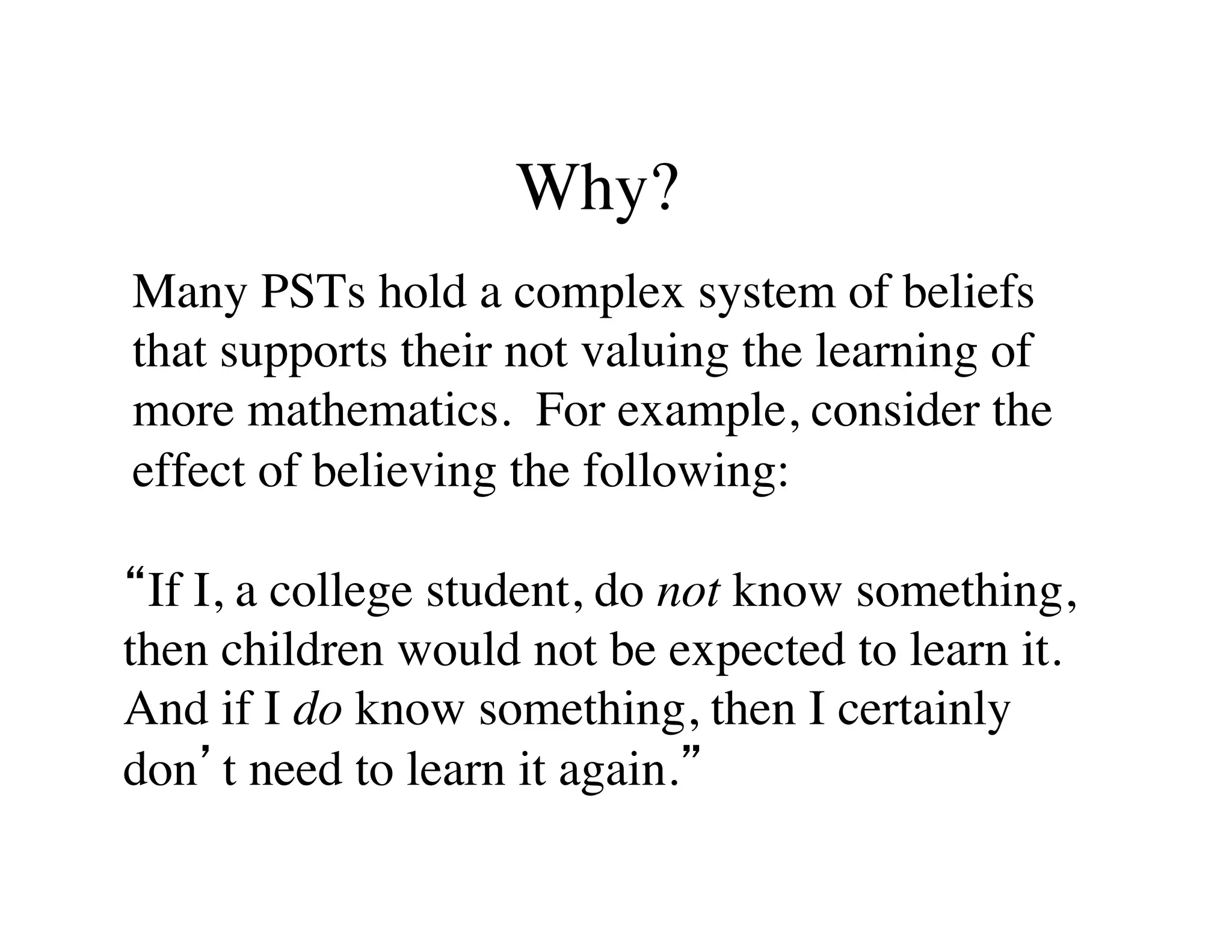 Why? 
Many PSTs hold a complex system of beliefs 
that supports their not valuing the learning of 
more mathematics. For example, consider the 
effect of believing the following: 
“If I, a college student, do not know something, 
then children would not be expected to learn it. 
And if I do know something, then I certainly 
don’t need to learn it again.” 
 