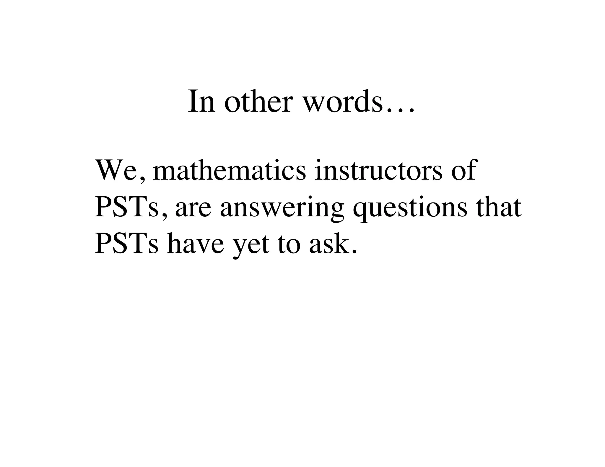 In other words… 
We, mathematics instructors of 
PSTs, are answering questions that 
PSTs have yet to ask. 
 