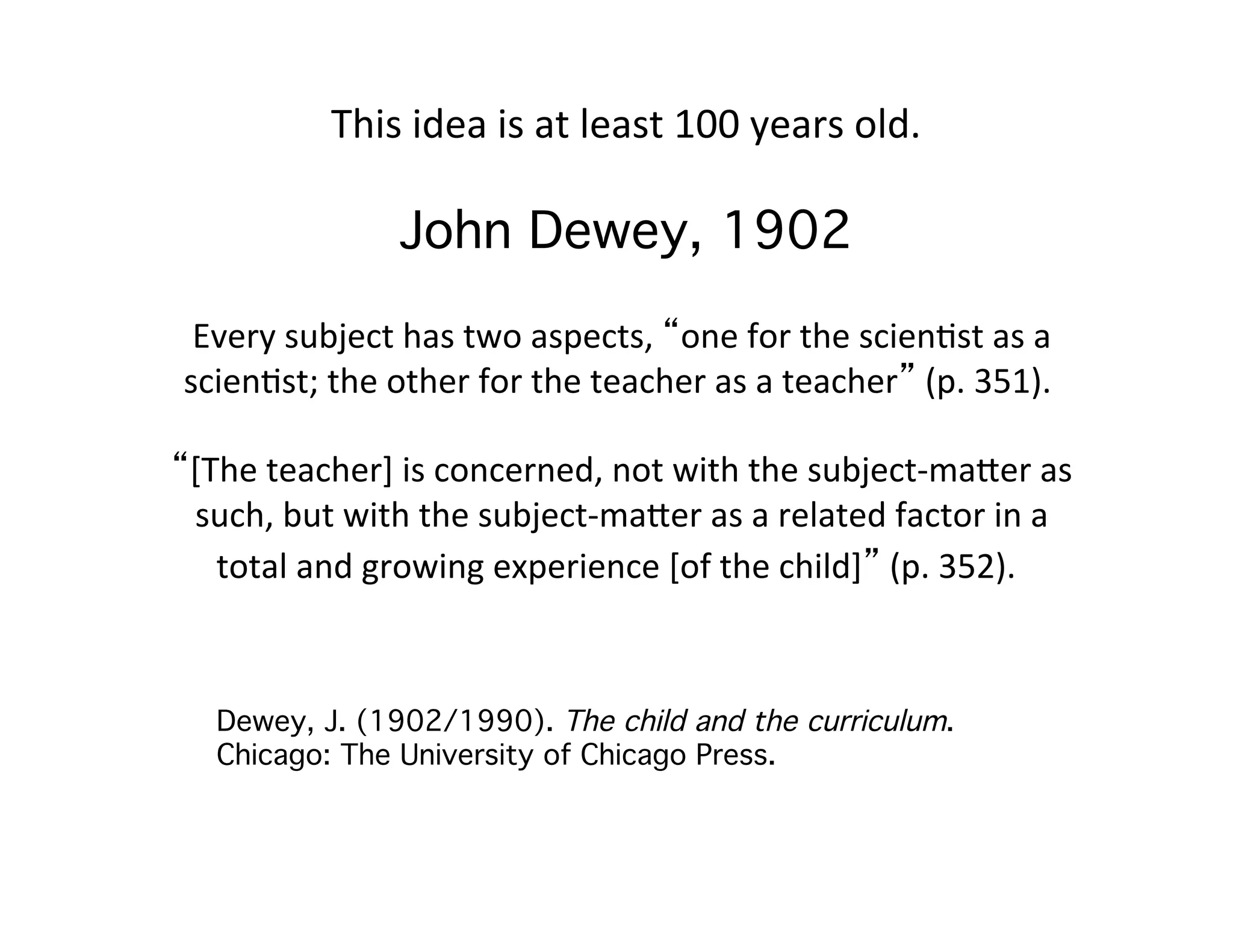 This 
idea 
is 
at 
least 
100 
years 
old. 
John Dewey, 1902 
Every 
subject 
has 
two 
aspects, 
“one 
for 
the 
scien=st 
as 
a 
scien=st; 
the 
other 
for 
the 
teacher 
as 
a 
teacher” 
(p. 
351). 
“[The 
teacher] 
is 
concerned, 
not 
with 
the 
subject-­‐maFer 
as 
such, 
but 
with 
the 
subject-­‐maFer 
as 
a 
related 
factor 
in 
a 
total 
and 
growing 
experience 
[of 
the 
child]” 
(p. 
352). 
! 
! 
Dewey, J. (1902/1990). The child and the curriculum. 
Chicago: The University of Chicago Press. ! 
 