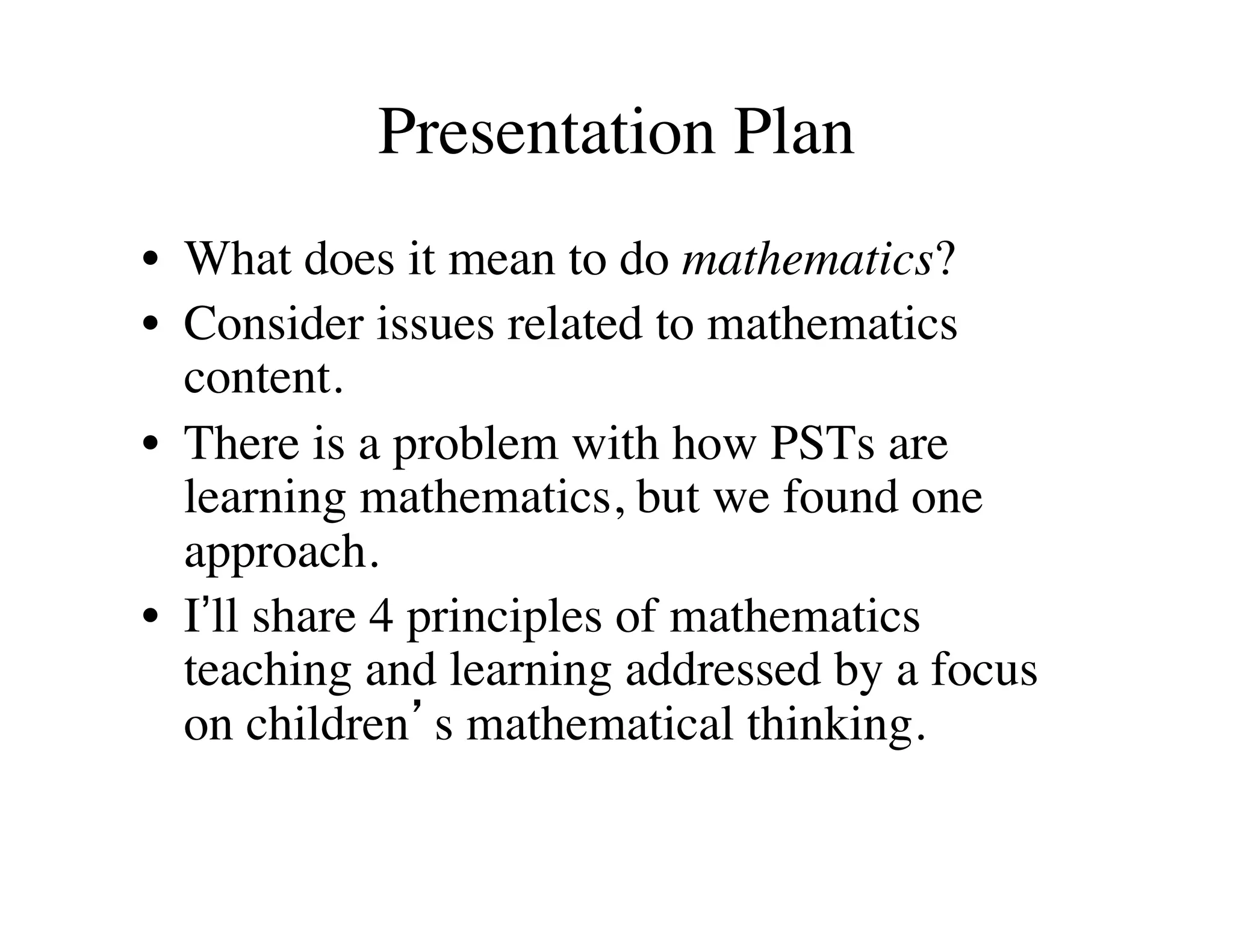 Presentation Plan 
• What does it mean to do mathematics? 
• Consider issues related to mathematics 
content. 
• There is a problem with how PSTs are 
learning mathematics, but we found one 
approach. 
• I’ll share 4 principles of mathematics 
teaching and learning addressed by a focus 
on children’s mathematical thinking. 
 