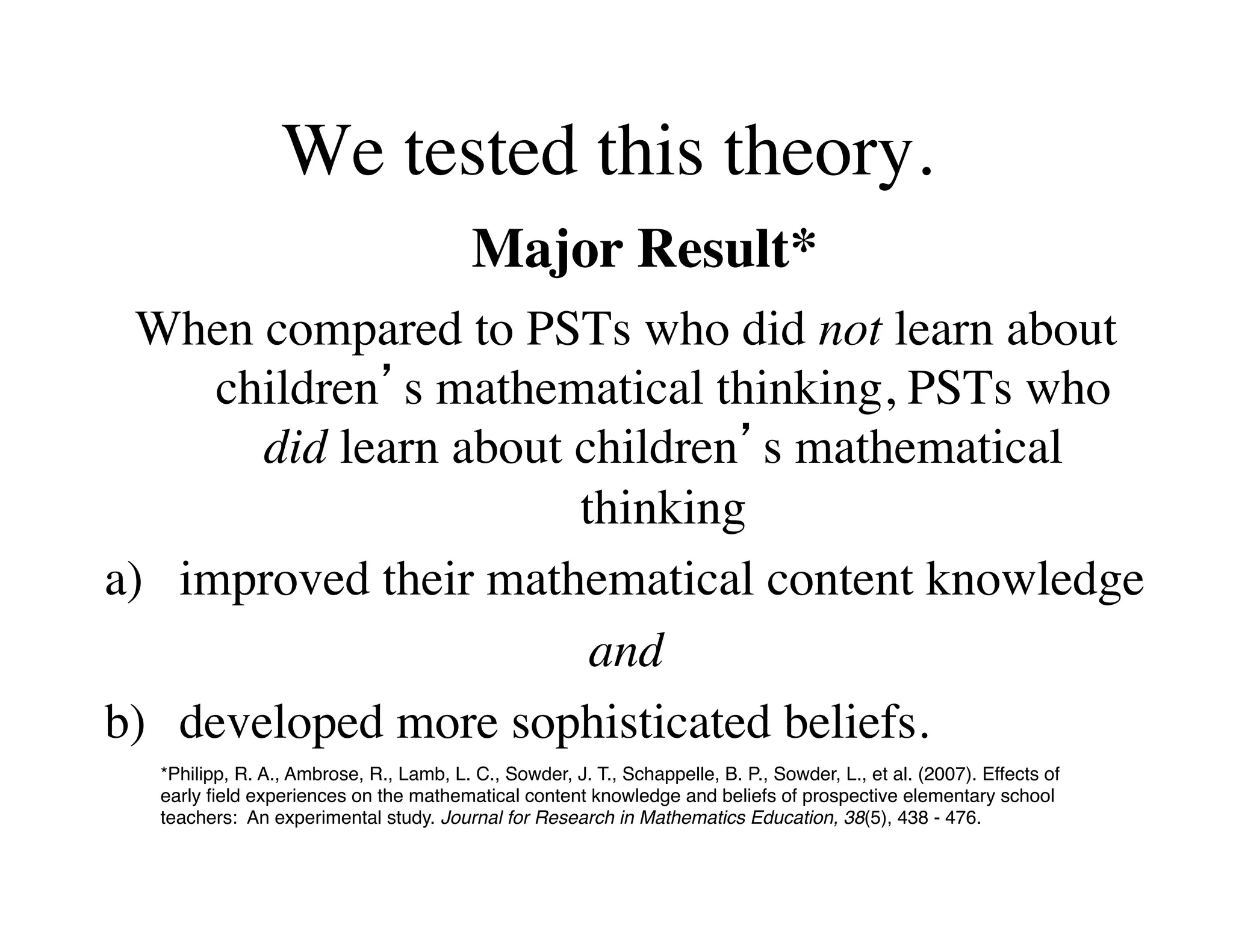 We tested this theory. 
Major Result* 
When compared to PSTs who did not learn about 
children’s mathematical thinking, PSTs who 
did learn about children’s mathematical 
thinking 
a) improved their mathematical content knowledge 
and 
b) 
developed more sophisticated beliefs. 
*Philipp, R. A., Ambrose, R., Lamb, L. C., Sowder, J. T., Schappelle, B. P., Sowder, L., et al. (2007). Effects of 
early field experiences on the mathematical content knowledge and beliefs of prospective elementary school 
teachers: An experimental study. Journal for Research in Mathematics Education, 38(5), 438 - 476. 
 