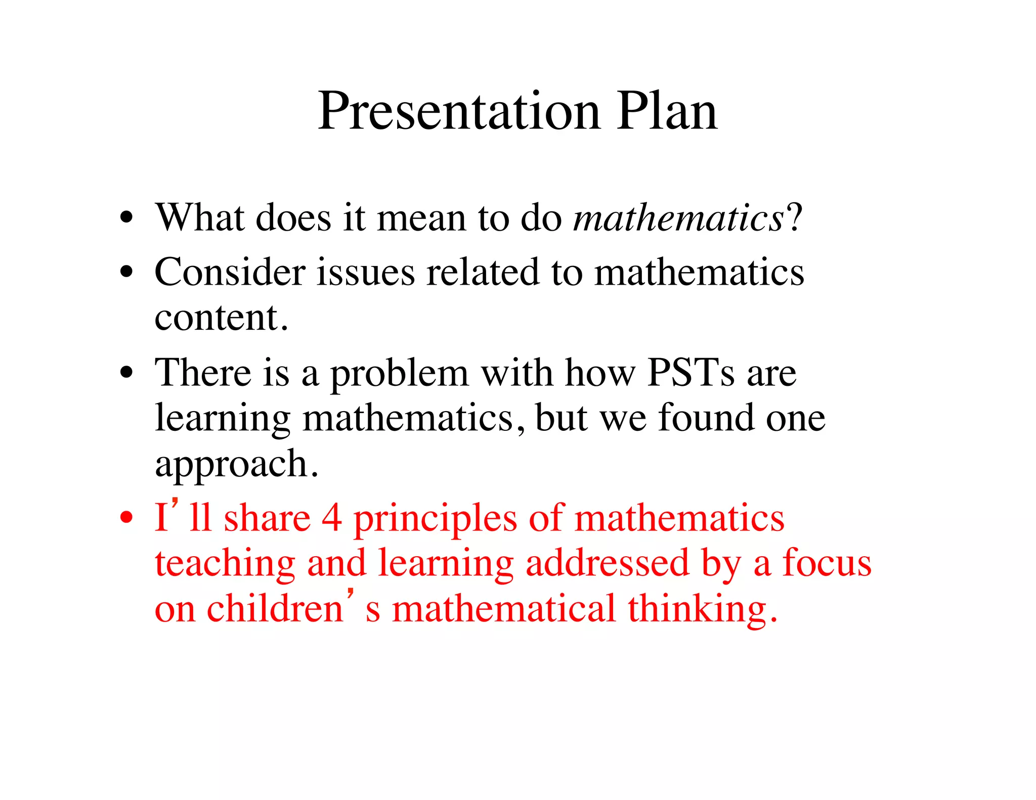 Presentation Plan 
• What does it mean to do mathematics? 
• Consider issues related to mathematics 
content. 
• There is a problem with how PSTs are 
learning mathematics, but we found one 
approach. 
• I’ll share 4 principles of mathematics 
teaching and learning addressed by a focus 
on children’s mathematical thinking. 
 
