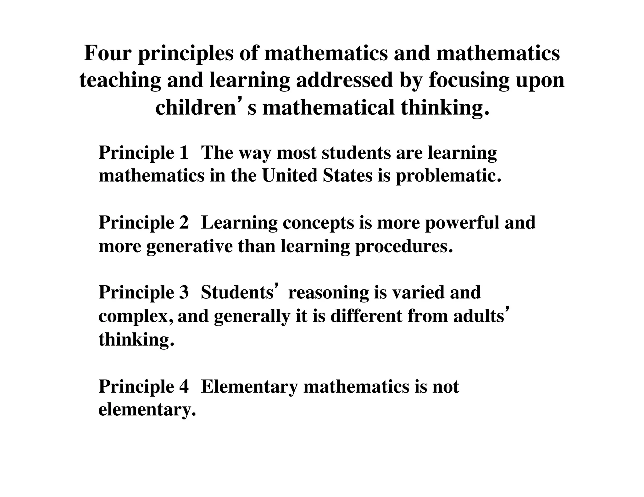 Four principles of mathematics and mathematics 
teaching and learning addressed by focusing upon 
children’s mathematical thinking. 
Principle 1 
The way most students are learning 
mathematics in the United States is problematic. 
Principle 2 
Learning concepts is more powerful and 
more generative than learning procedures. 
Principle 3 
Students’ reasoning is varied and 
complex, and generally it is different from adults’ 
thinking. 
Principle 4 
Elementary mathematics is not 
elementary. 
 