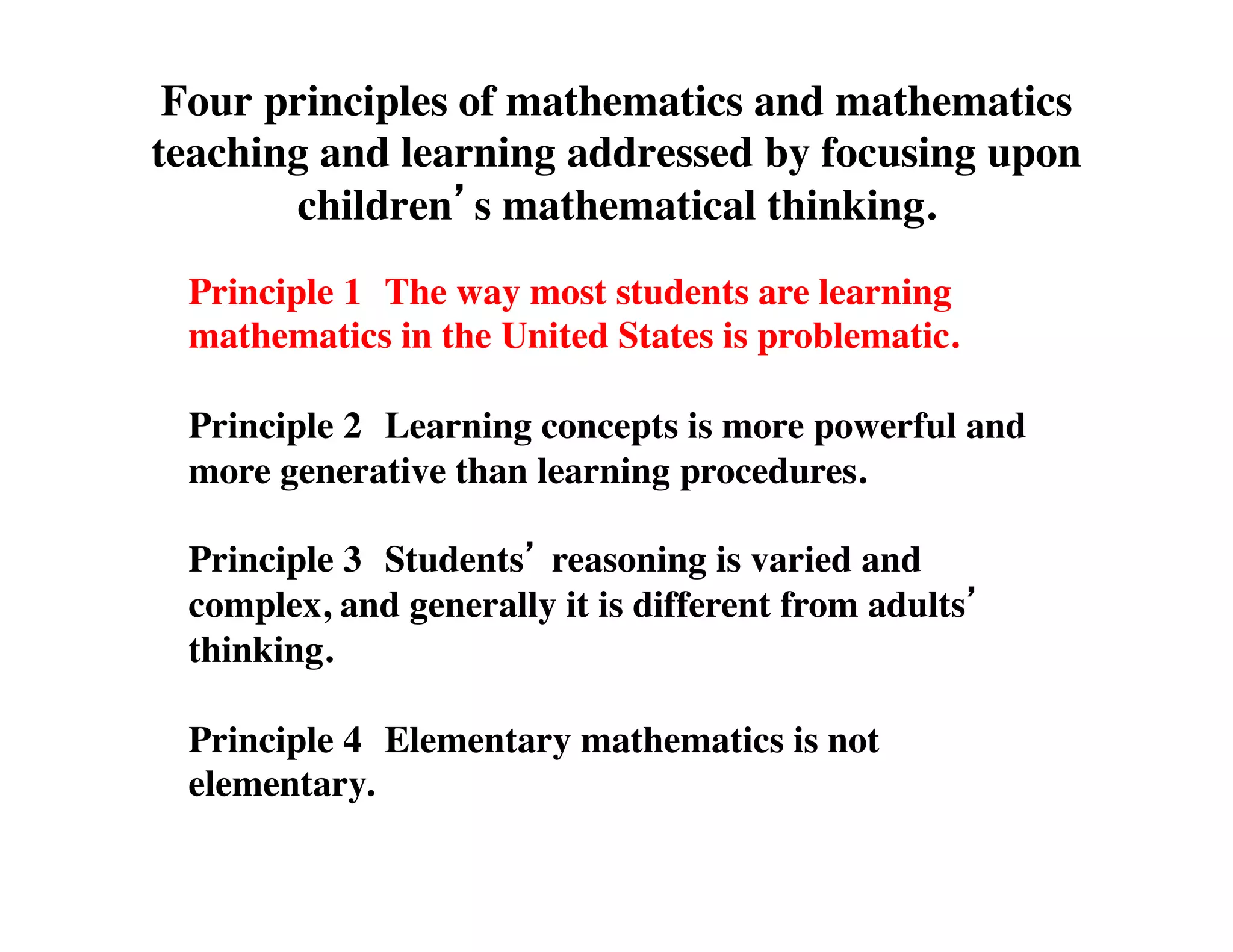 Four principles of mathematics and mathematics 
teaching and learning addressed by focusing upon 
children’s mathematical thinking. 
Principle 1 
The way most students are learning 
mathematics in the United States is problematic. 
Principle 2 
Learning concepts is more powerful and 
more generative than learning procedures. 
Principle 3 
Students’ reasoning is varied and 
complex, and generally it is different from adults’ 
thinking. 
Principle 4 
Elementary mathematics is not 
elementary. 
 