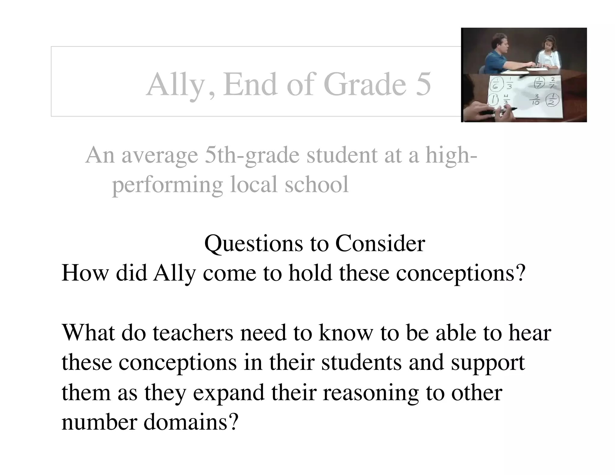 Ally, End of Grade 5! 
An average 5th-grade student at a high-performing 
local school 
Questions to Consider 
How did Ally come to hold these conceptions? 
What do teachers need to know to be able to hear 
these conceptions in their students and support 
them as they expand their reasoning to other 
number domains? 
 