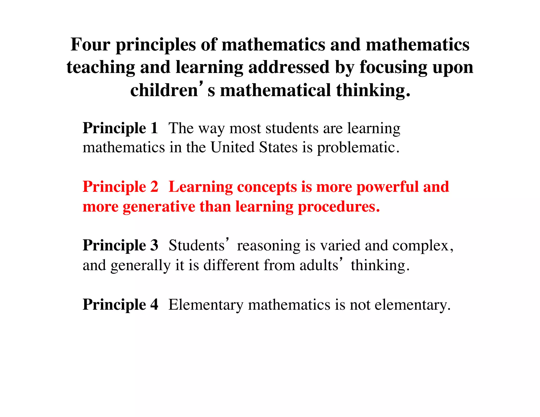 Four principles of mathematics and mathematics 
teaching and learning addressed by focusing upon 
children’s mathematical thinking. 
Principle 1 
The way most students are learning 
mathematics in the United States is problematic. 
Principle 2 
Learning concepts is more powerful and 
more generative than learning procedures. 
Principle 3 
Students’ reasoning is varied and complex, 
and generally it is different from adults’ thinking. 
Principle 4 
Elementary mathematics is not elementary. 
 