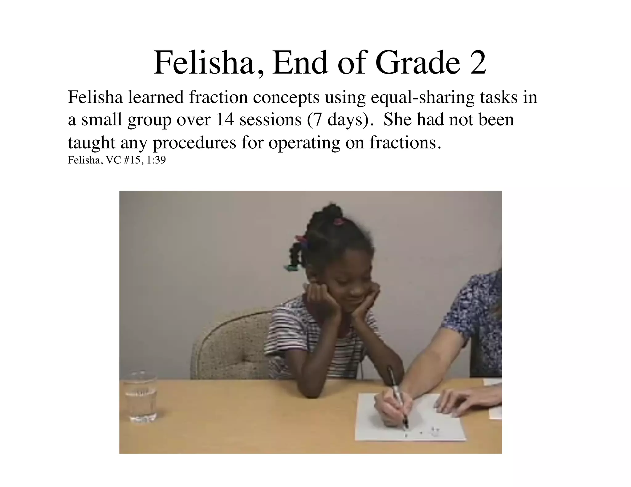 Felisha, End of Grade 2 
Felisha learned fraction concepts using equal-sharing tasks in 
a small group over 14 sessions (7 days). She had not been 
taught any procedures for operating on fractions. 
Felisha, VC #15, 1:39 
 