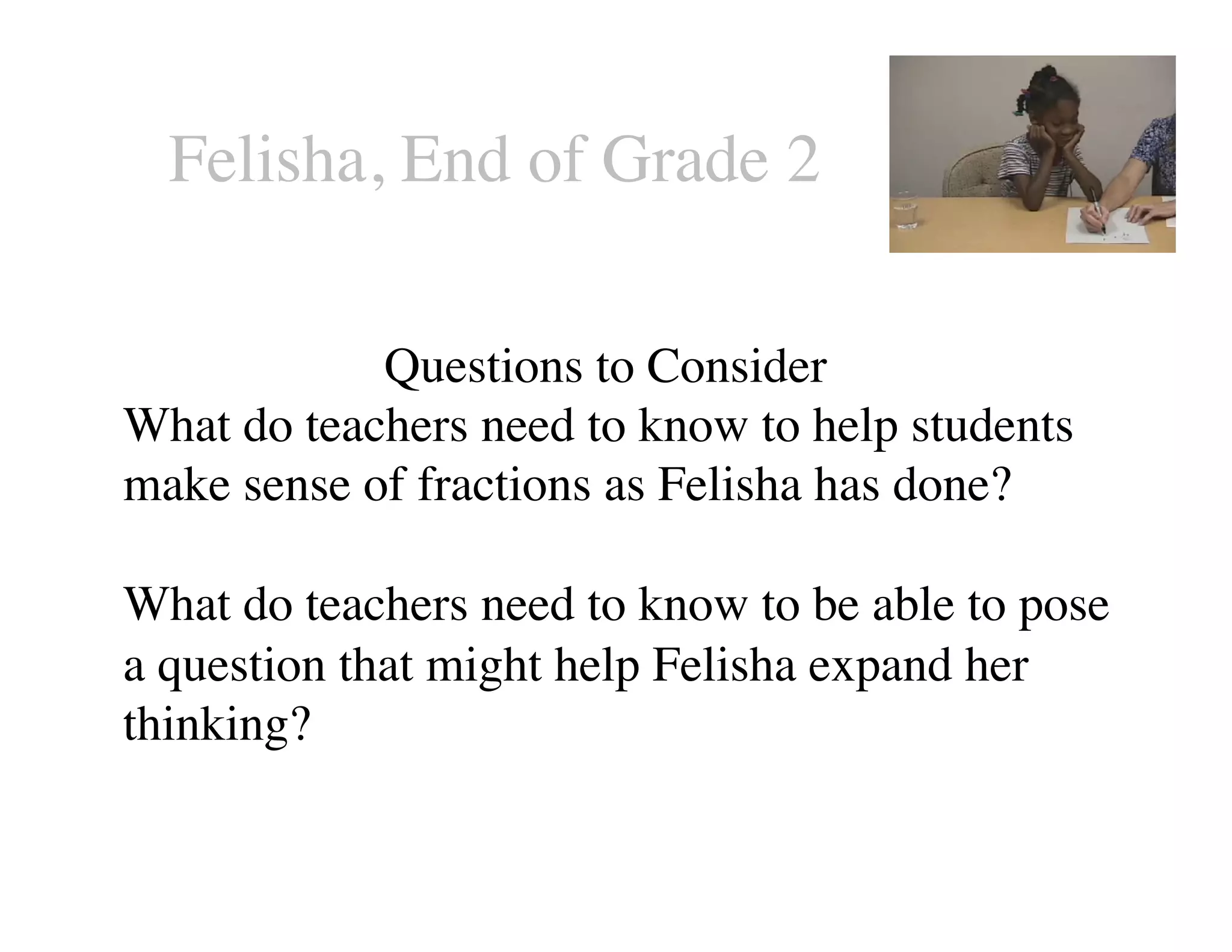 Felisha, End of Grade 2 
Questions to Consider 
What do teachers need to know to help students 
make sense of fractions as Felisha has done? 
What do teachers need to know to be able to pose 
a question that might help Felisha expand her 
thinking? 
 