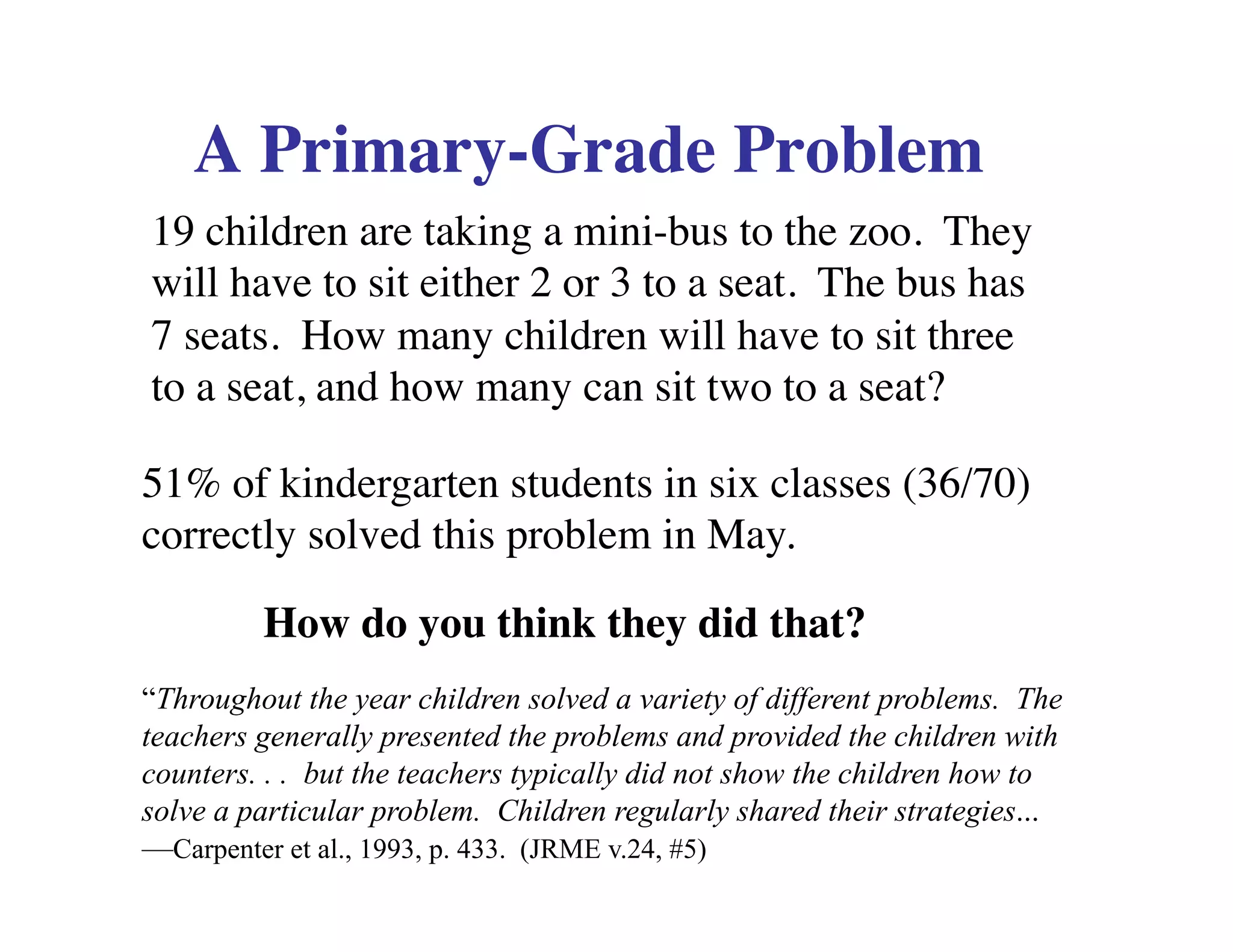 A Primary-Grade Problem 
19 children are taking a mini-bus to the zoo. They 
will have to sit either 2 or 3 to a seat. The bus has 
7 seats. How many children will have to sit three 
to a seat, and how many can sit two to a seat? 
51% of kindergarten students in six classes (36/70) 
correctly solved this problem in May. 
How do you think they did that? 
“Throughout the year children solved a variety of different problems. The 
teachers generally presented the problems and provided the children with 
counters. . . but the teachers typically did not show the children how to 
solve a particular problem. Children regularly shared their strategies... 
—Carpenter et al., 1993, p. 433. (JRME v.24, #5) 
 