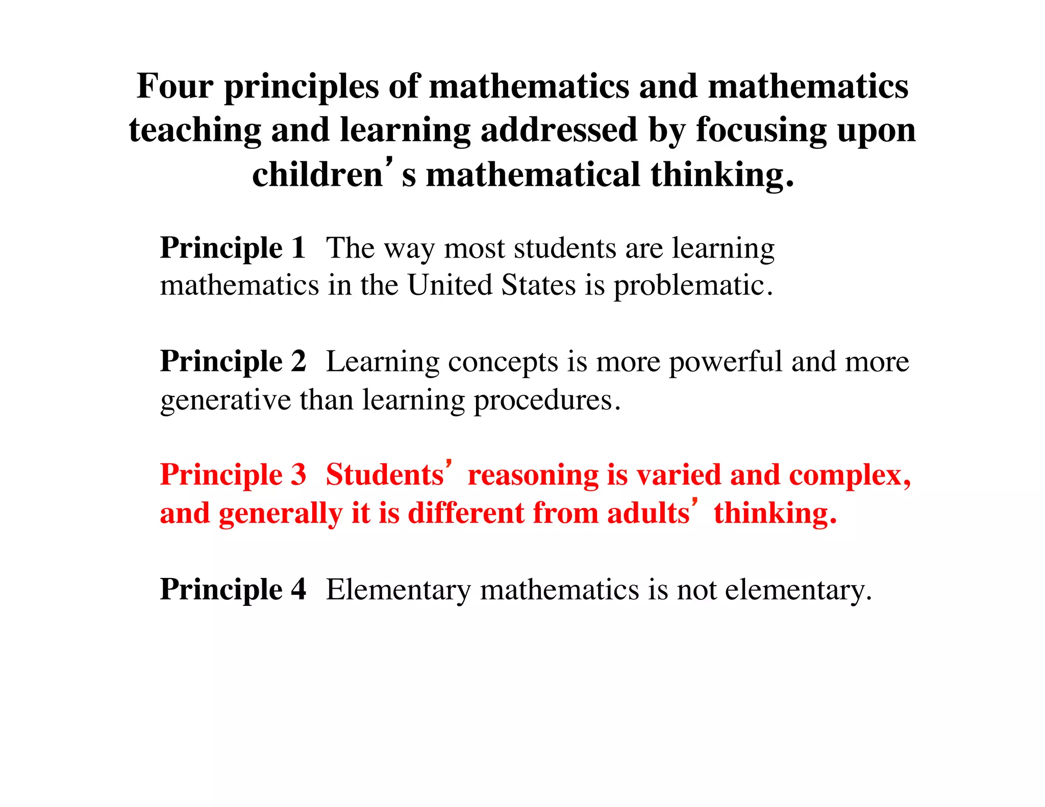 Four principles of mathematics and mathematics 
teaching and learning addressed by focusing upon 
children’s mathematical thinking. 
Principle 1 
The way most students are learning 
mathematics in the United States is problematic. 
Principle 2 
Learning concepts is more powerful and more 
generative than learning procedures. 
Principle 3 
Students’ reasoning is varied and complex, 
and generally it is different from adults’ thinking. 
Principle 4 
Elementary mathematics is not elementary. 
 