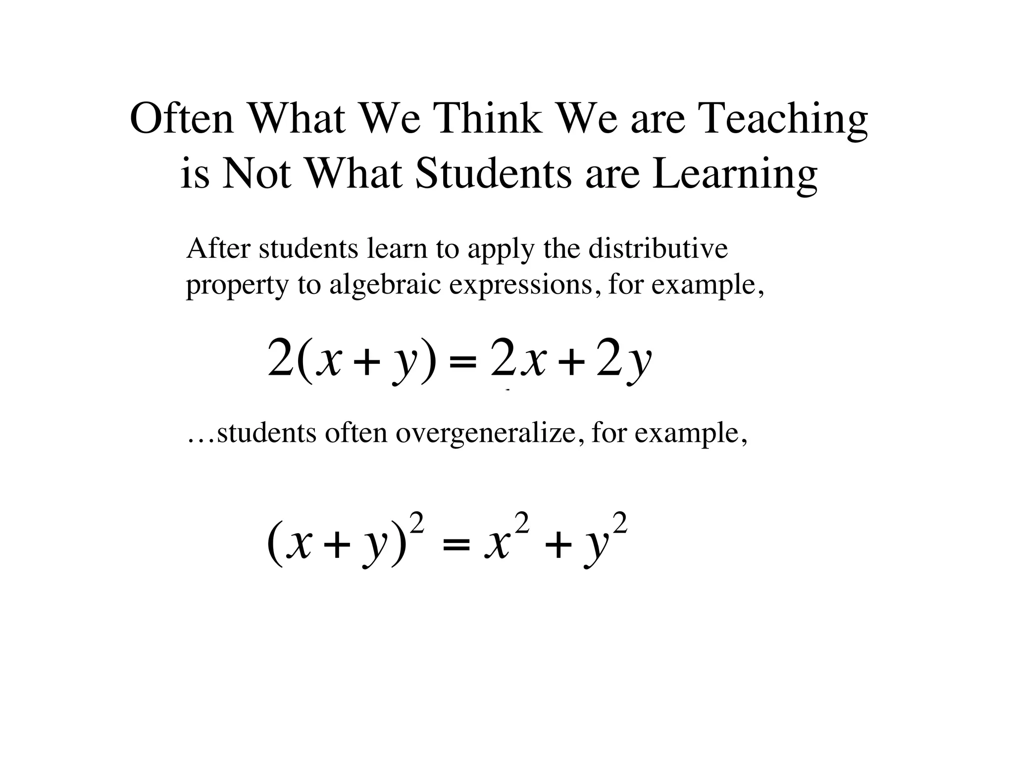 Often What We Think We are Teaching 
is Not What Students are Learning 
After students learn to apply the distributive 
property to algebraic expressions, for example, 
2(x + y) = 2x + 2y 
…students often overgeneralize, for example, 
(x + y)2 = x2 + y2 
 