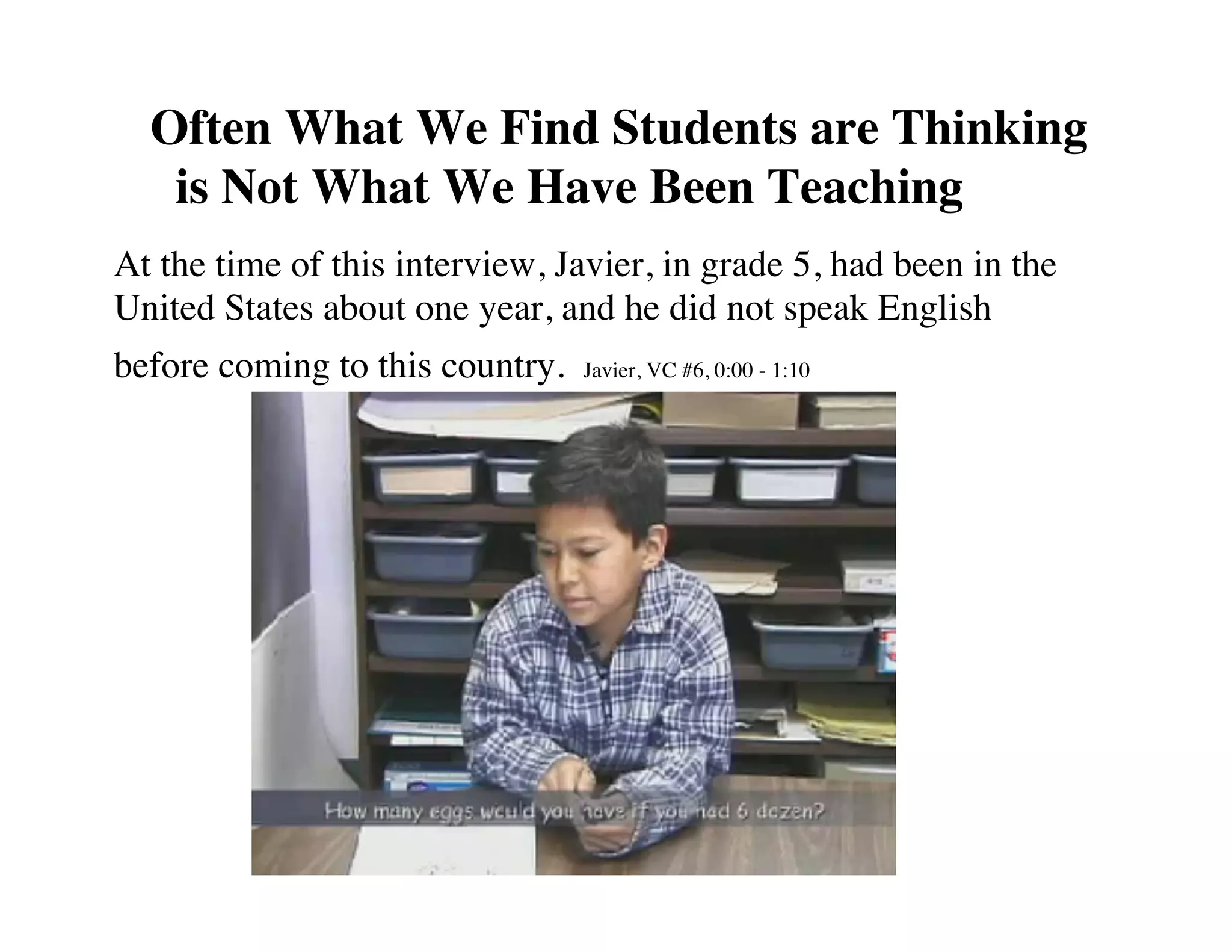 Often What We Find Students are Thinking 
is Not What We Have Been Teaching! 
At the time of this interview, Javier, in grade 5, had been in the 
United States about one year, and he did not speak English 
before coming to this country. Javier, VC #6, 0:00 - 1:10 
 
