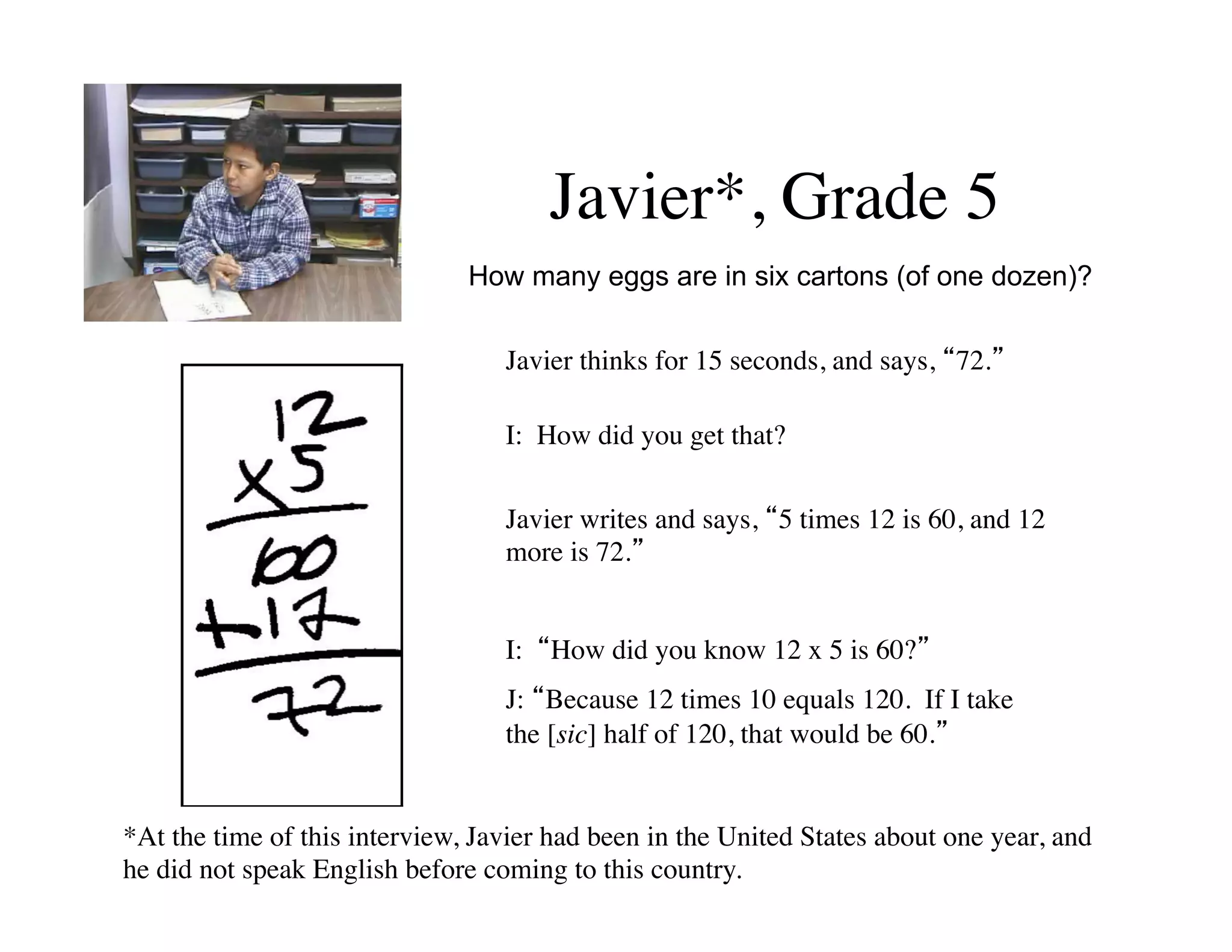Javier*, Grade 5 
How many eggs are in six cartons (of one dozen)? 
Javier thinks for 15 seconds, and says, “72.” 
I: How did you get that? 
Javier writes and says, “5 times 12 is 60, and 12 
more is 72.” 
I: “How did you know 12 x 5 is 60?” 
J: “Because 12 times 10 equals 120. If I take 
the [sic] half of 120, that would be 60.” 
*At the time of this interview, Javier had been in the United States about one year, and 
he did not speak English before coming to this country. 
 
