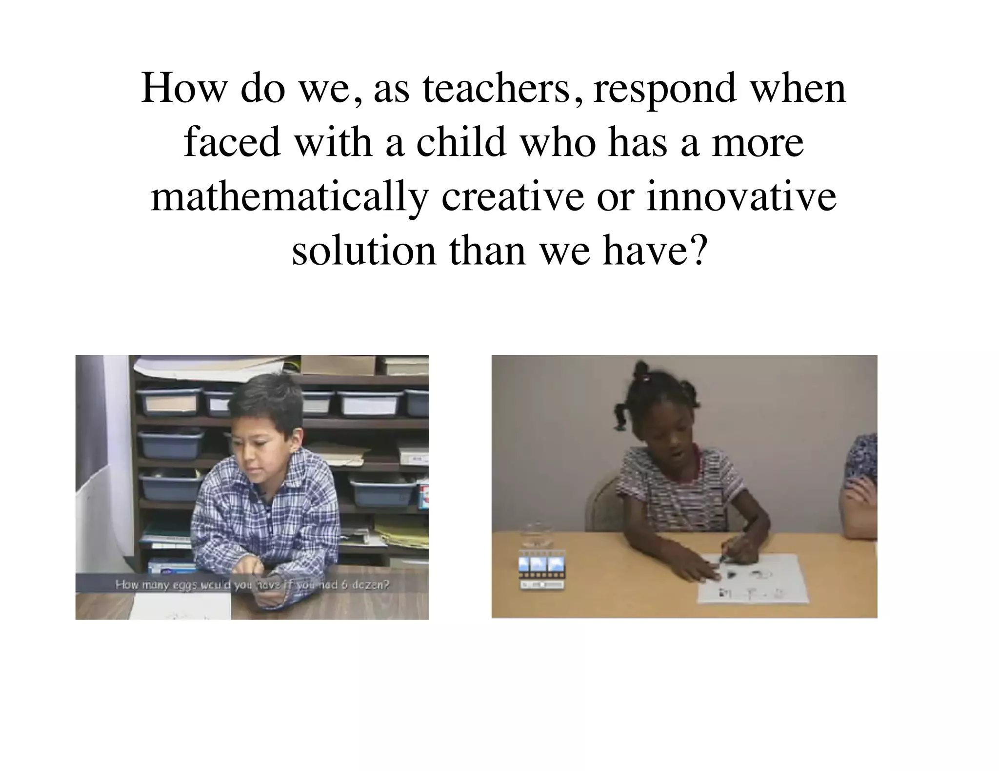 How do we, as teachers, respond when 
faced with a child who has a more 
mathematically creative or innovative 
solution than we have? 
 