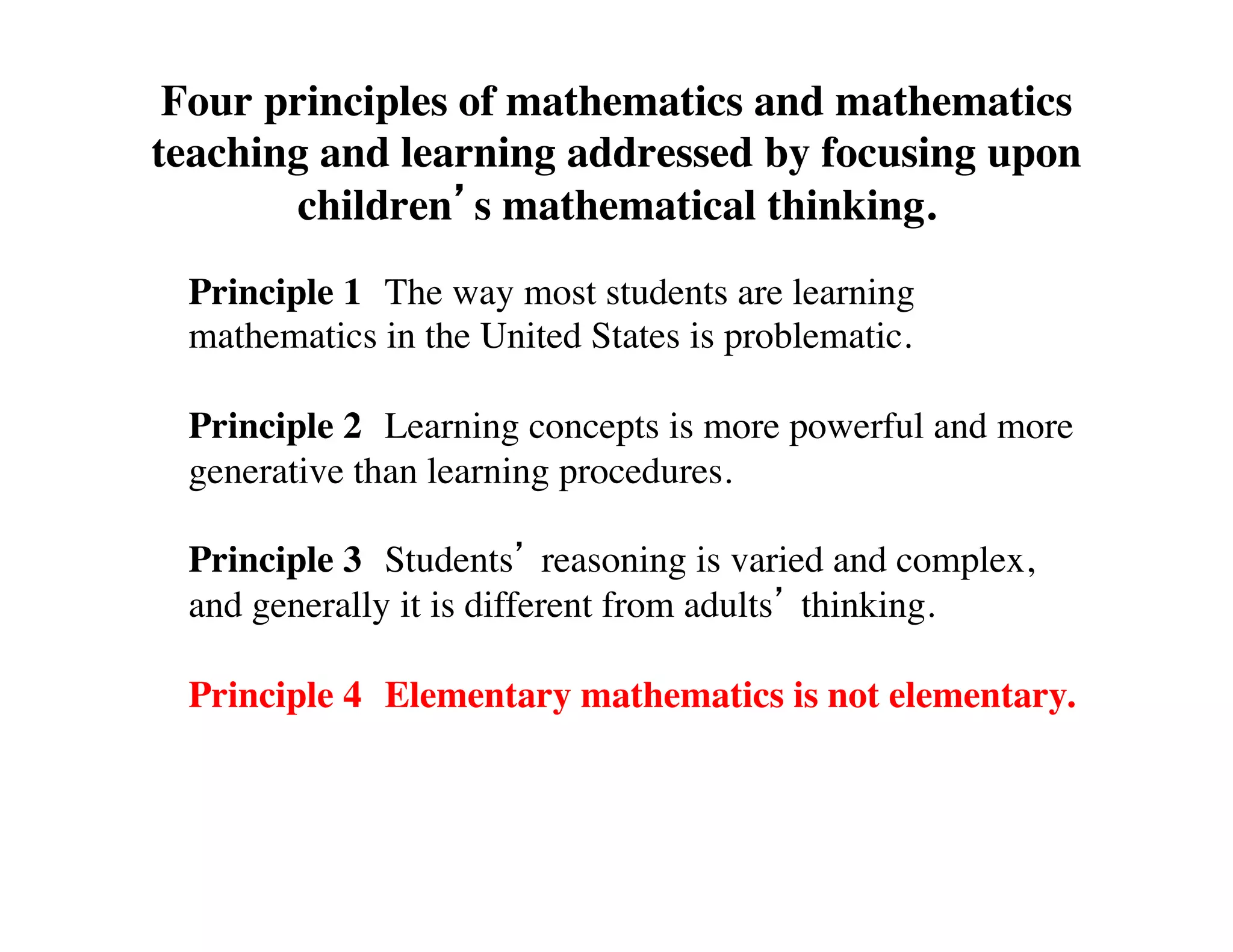 Four principles of mathematics and mathematics 
teaching and learning addressed by focusing upon 
children’s mathematical thinking. 
Principle 1 
The way most students are learning 
mathematics in the United States is problematic. 
Principle 2 
Learning concepts is more powerful and more 
generative than learning procedures. 
Principle 3 
Students’ reasoning is varied and complex, 
and generally it is different from adults’ thinking. 
Principle 4 
Elementary mathematics is not elementary. 
 