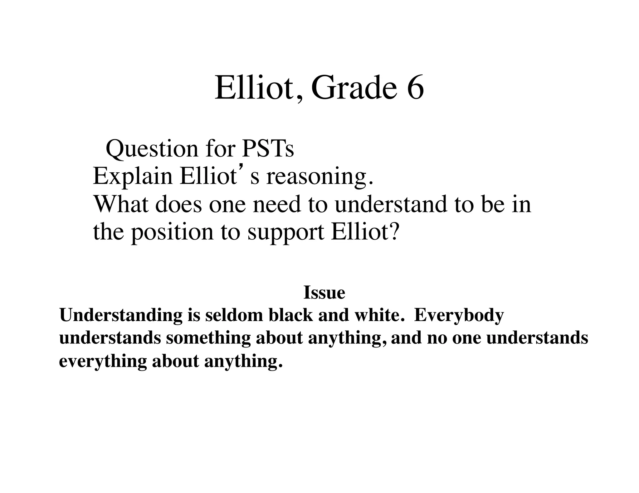 Elliot, Grade 6 
Question for PSTs 
Explain Elliot’s reasoning. 
What does one need to understand to be in 
the position to support Elliot? 
Issue 
Understanding is seldom black and white. Everybody 
understands something about anything, and no one understands 
everything about anything. 
 