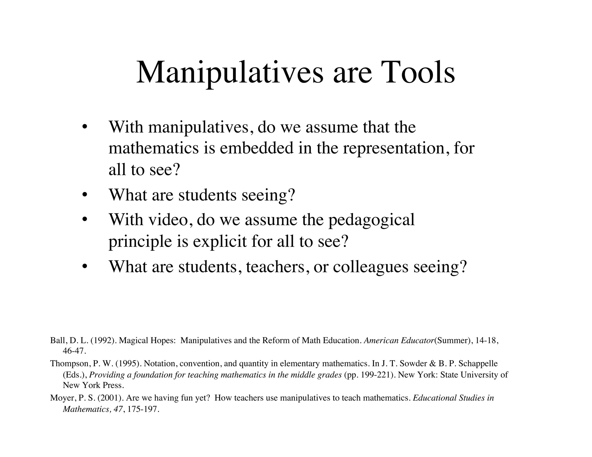 Manipulatives are Tools 
• With manipulatives, do we assume that the 
mathematics is embedded in the representation, for 
all to see? 
• What are students seeing? 
• With video, do we assume the pedagogical 
principle is explicit for all to see? 
• What are students, teachers, or colleagues seeing? 
Ball, D. L. (1992). Magical Hopes: Manipulatives and the Reform of Math Education. American Educator(Summer), 14-18, 
46-47. 
Thompson, P. W. (1995). Notation, convention, and quantity in elementary mathematics. In J. T. Sowder & B. P. Schappelle 
(Eds.), Providing a foundation for teaching mathematics in the middle grades (pp. 199-221). New York: State University of 
New York Press. 
Moyer, P. S. (2001). Are we having fun yet? How teachers use manipulatives to teach mathematics. Educational Studies in 
Mathematics, 47, 175-197. 
 