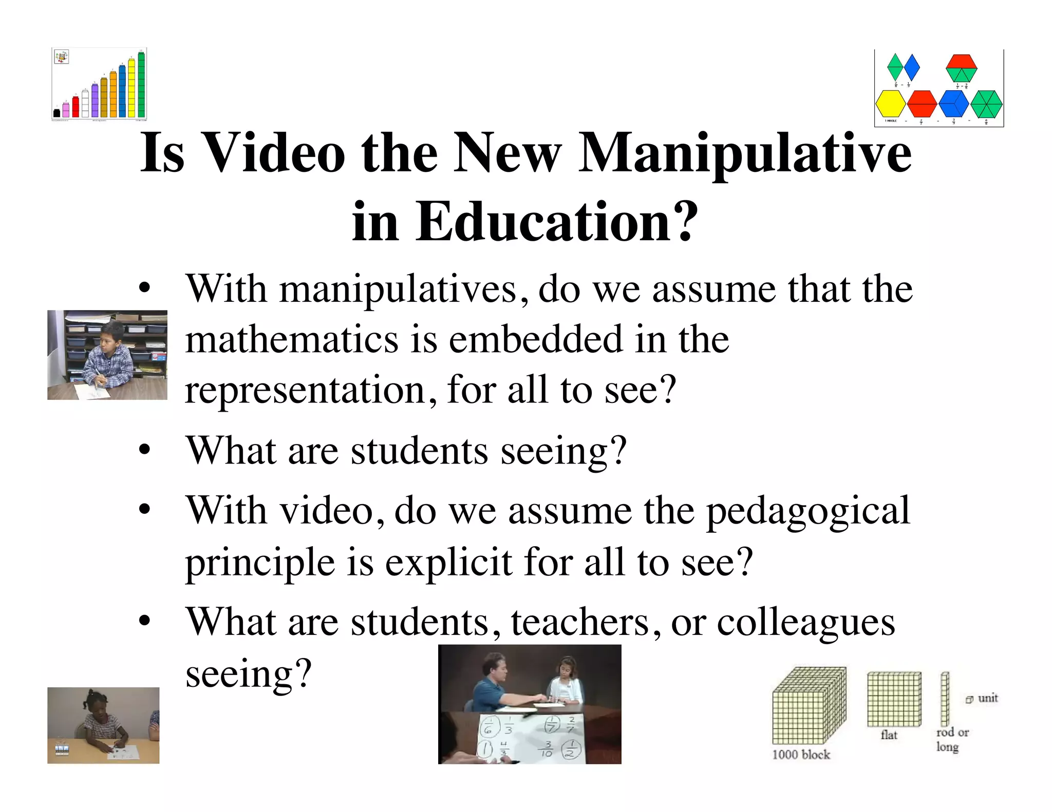 Is Video the New Manipulative 
in Education? 
• With manipulatives, do we assume that the 
mathematics is embedded in the 
representation, for all to see? 
• What are students seeing? 
• With video, do we assume the pedagogical 
principle is explicit for all to see? 
• What are students, teachers, or colleagues 
seeing? 
! 
 