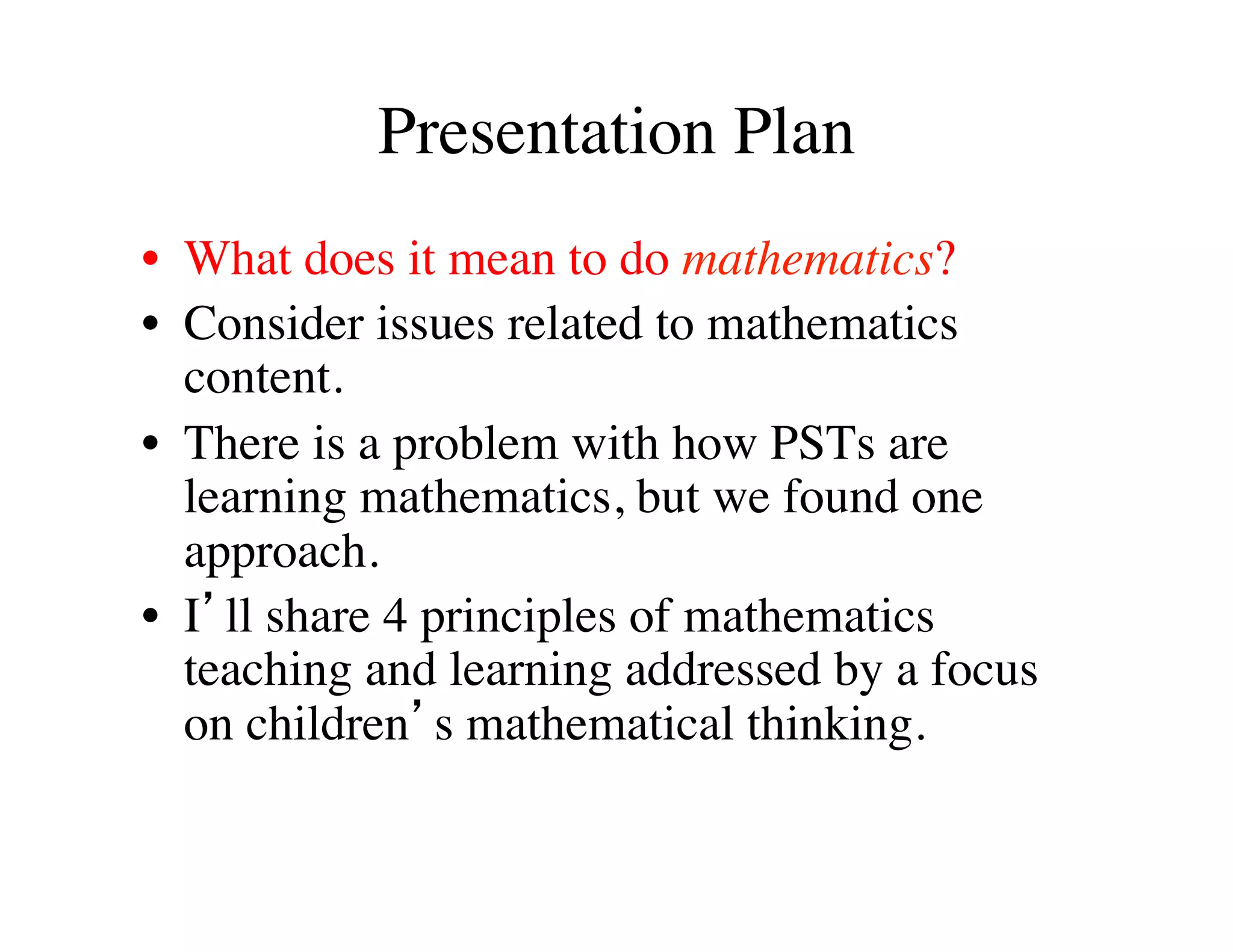 Presentation Plan 
• What does it mean to do mathematics? 
• Consider issues related to mathematics 
content. 
• There is a problem with how PSTs are 
learning mathematics, but we found one 
approach. 
• I’ll share 4 principles of mathematics 
teaching and learning addressed by a focus 
on children’s mathematical thinking. 
 