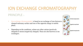 ION EXCHANGE CHROMATOGRAPHY
• Ion-exchange chromatography is based on an exchange of ions between a
charged stationary surface and ions of the opposite charge in mobile
phase.
• Depending on the conditions, solutes are either cations (positively
charged) or anions (negatively charged). These are also knowns as ion
exchangers.
PRINCIPLE :-
 