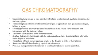GAS CHROMATOGRAPHY
• Gas mobile phase is used to pass a mixture of volatile solutes through a column containing the
stationary phase.
• The mobile phase often referred to as the carrier gas, is typically an inert gas such as nitrogen,
helium or argon.
• Solute separation is based on the relative differences in the solutes vapor pressures and
interactions with the stationary phase.
• Thus more volatile solute elutes from the column.
• A solute that selectively interacts with the stationary phase elutes from the column after with
lesser degree of interaction.
• The column effluent carries separated solutes to the detector in order of their elution.
• Solutes are identified qualitatively by their retention times.
• Peak size is proportional to the amount of solute detected and is used to quantify it.
 