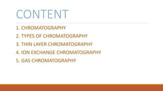 CONTENT
1. CHROMATOGRAPHY
2. TYPES OF CHROMATOGRAPHY
3. THIN LAYER CHROMATOGRAPHY
4. ION EXCHANGE CHROMATOGRAPHY
5. GAS CHROMATOGRAPHY
 