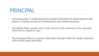 PRINCIPAL
• Chromatography is usually based on principle of partition of solute between two
phases. It usually consists of a mobile phase and a stationary phase.
• The Mobile Phase usually refers to the mixture of the substances to be separated
dissolved in a liquid or a gas.
• The Stationary Phase is a porous solid matrix through which the sample contained
in the mobile phase percolates.
 