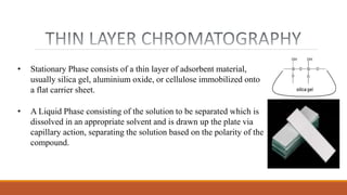 • Stationary Phase consists of a thin layer of adsorbent material,
usually silica gel, aluminium oxide, or cellulose immobilized onto
a flat carrier sheet.
• A Liquid Phase consisting of the solution to be separated which is
dissolved in an appropriate solvent and is drawn up the plate via
capillary action, separating the solution based on the polarity of the
compound.
 