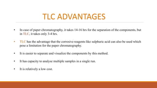 TLC ADVANTAGES
• In case of paper chromatography, it takes 14-16 hrs for the separation of the components, but
in TLC, it takes only 3-4 hrs.
• TLC has the advantage that the corrosive reagents like sulphuric acid can also be used which
pose a limitation for the paper chromatography.
• It is easier to separate and visualize the components by this method.
• It has capacity to analyse multiple samples in a single run.
• It is relatively a low cost.
 