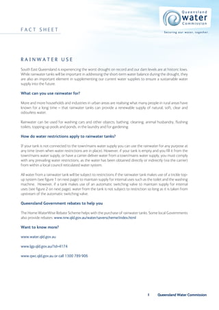 FACT SHEET                                                                                       S e c u r i n g o u r w a t e r, t o g e t h e r.




Rainwater use
South East Queensland is experiencing the worst drought on record and our dam levels are at historic lows.
While rainwater tanks will be important in addressing the short-term water balance during the drought, they
are also an important element in supplementing our current water supplies to ensure a sustainable water
supply into the future.

What can you use rainwater for?

More and more households and industries in urban areas are realising what many people in rural areas have
known for a long time – that rainwater tanks can provide a renewable supply of natural, soft, clear and
odourless water.

Rainwater can be used for washing cars and other objects, bathing, cleaning, animal husbandry, flushing
toilets, topping up pools and ponds, in the laundry and for gardening.

How do water restrictions apply to rainwater tanks?

If your tank is not connected to the town/mains water supply you can use the rainwater for any purpose at
any time (even when water restrictions are in place). However, if your tank is empty and you fill it from the
town/mains water supply, or have a carrier deliver water from a town/mains water supply, you must comply
with any prevailing water restrictions, as the water has been obtained directly or indirectly (via the carrier)
from within a local council reticulated water system.

All water from a rainwater tank will be subject to restrictions if the rainwater tank makes use of a trickle top-
up system (see figure 1 on next page) to maintain supply for internal uses such as the toilet and the washing
machine. However, if a tank makes use of an automatic switching valve to maintain supply for internal
uses (see figure 2 on next page), water from the tank is not subject to restriction so long as it is taken from
upstream of the automatic switching valve.

Queensland Government rebates to help you

The Home WaterWise Rebate Scheme helps with the purchase of rainwater tanks. Some local Governments
also provide rebates: www.nrw.qld.gov.au/water/saverscheme/index.html

Want to know more?

www.water.qld.gov.au

www.lgp.qld.gov.au/?id=4174

www.qwc.qld.gov.au or call 1300 789 906




                                                                                           Queensland Water Commission
 