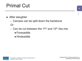 4
VEAL
Copyright ©2011 by Pearson Education, Inc.
publishing as Pearson [imprint]
On Cooking: A Textbook of Culinary Fundamentals, 5e
Labensky • Hause • Martel
Primal Cut
 After slaughter
– Carcass can be split down the backbone
Or
– Can be cut between the 11th and 12th ribs into
 Foresaddle
 Hindsaddle
 