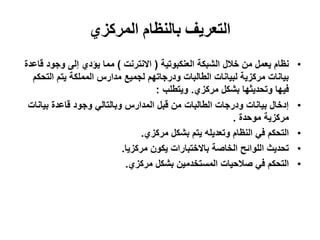 ‫التعريف بالنظام المركزي‬
‫َظاو ٌعًم يٍ خالل انشبكت انعُكبىحٍت ( االَخرَج ) يًا ٌؤدي إنى وجىد قاعذة‬    ‫•‬
  ‫بٍاَاث يركزٌت نبٍاَاث انطانباث ودرجاحهى نجًٍع يذارس انًًهكت ٌخى انخحكى‬
                                    ‫فٍها وححذٌثها بشكم يركزي. وٌخطهب :‬
 ‫إدخال بٍاَاث ودرجاث انطانباث يٍ قبم انًذارس وبانخانً وجىد قاعذة بٍاَاث‬     ‫•‬
                                                          ‫يركزٌت يىحذة .‬
                                 ‫انخحكى فً انُظاو وحعذٌهه ٌخى بشكم يركزي.‬   ‫•‬
                           ‫ححذٌث انهىائح انخاصت باالخخباراث ٌكىٌ يركزٌا.‬    ‫•‬
                            ‫انخحكى فً صالحٍاث انًسخخذيٍٍ بشكم يركزي.‬        ‫•‬
 