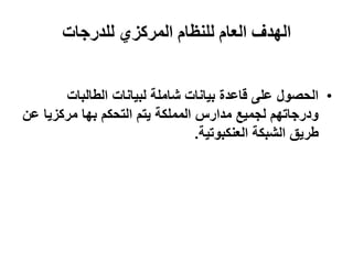 ‫الهدف العام للنظام المركزي للدرجات‬


       ‫• انحصىل عهى قاعذة بٍاَاث شايهت نبٍاَاث انطانباث‬
‫ودرجاحهى نجًٍع يذارس انًًهكت ٌخى انخحكى بها يركزٌا عٍ‬
                                 ‫طرٌق انشبكت انعُكبىحٍت.‬
 