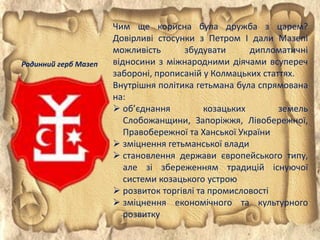 Чим ще корисна була дружба з царем?
Довірливі стосунки з Петром І дали Мазепі
можливість збудувати дипломатичні
відносини з міжнародними діячами всупереч
забороні, прописаній у Колмацьких статтях.
Внутрішня політика гетьмана була спрямована
на:
 об’єднання козацьких земель
Слобожанщини, Запоріжжя, Лівобережної,
Правобережної та Ханської України
 зміцнення гетьманської влади
 становлення держави європейського типу,
але зі збереженням традицій існуючої
системи козацького устрою
 розвиток торгівлі та промисловості
 зміцнення економічного та культурного
розвитку
Родинний герб Мазеп
 