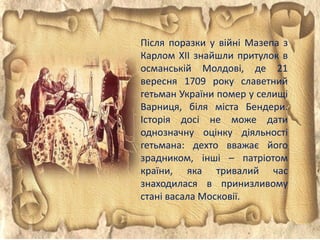 Після поразки у війні Мазепа з
Карлом XII знайшли притулок в
османській Молдові, де 21
вересня 1709 року славетний
гетьман України помер у селищі
Варниця, біля міста Бендери.
Історія досі не може дати
однозначну оцінку діяльності
гетьмана: дехто вважає його
зрадником, інші – патріотом
країни, яка тривалий час
знаходилася в принизливому
стані васала Московії.
 