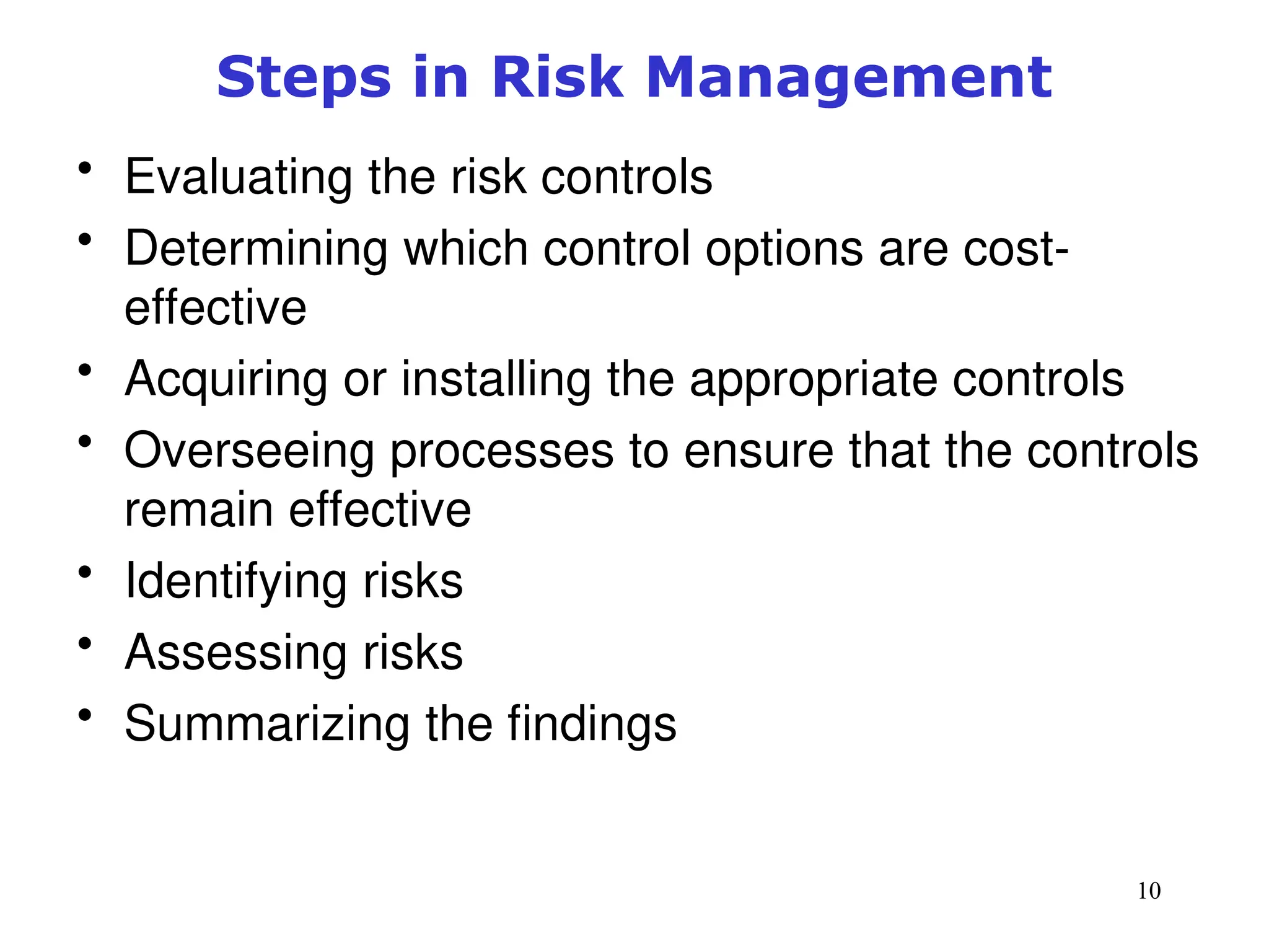 10
Steps in Risk Management
• Evaluating the risk controls
• Determining which control options are cost-
effective
• Acquiring or installing the appropriate controls
• Overseeing processes to ensure that the controls
remain effective
• Identifying risks
• Assessing risks
• Summarizing the findings
Management of Information Security, 3rd ed.
 