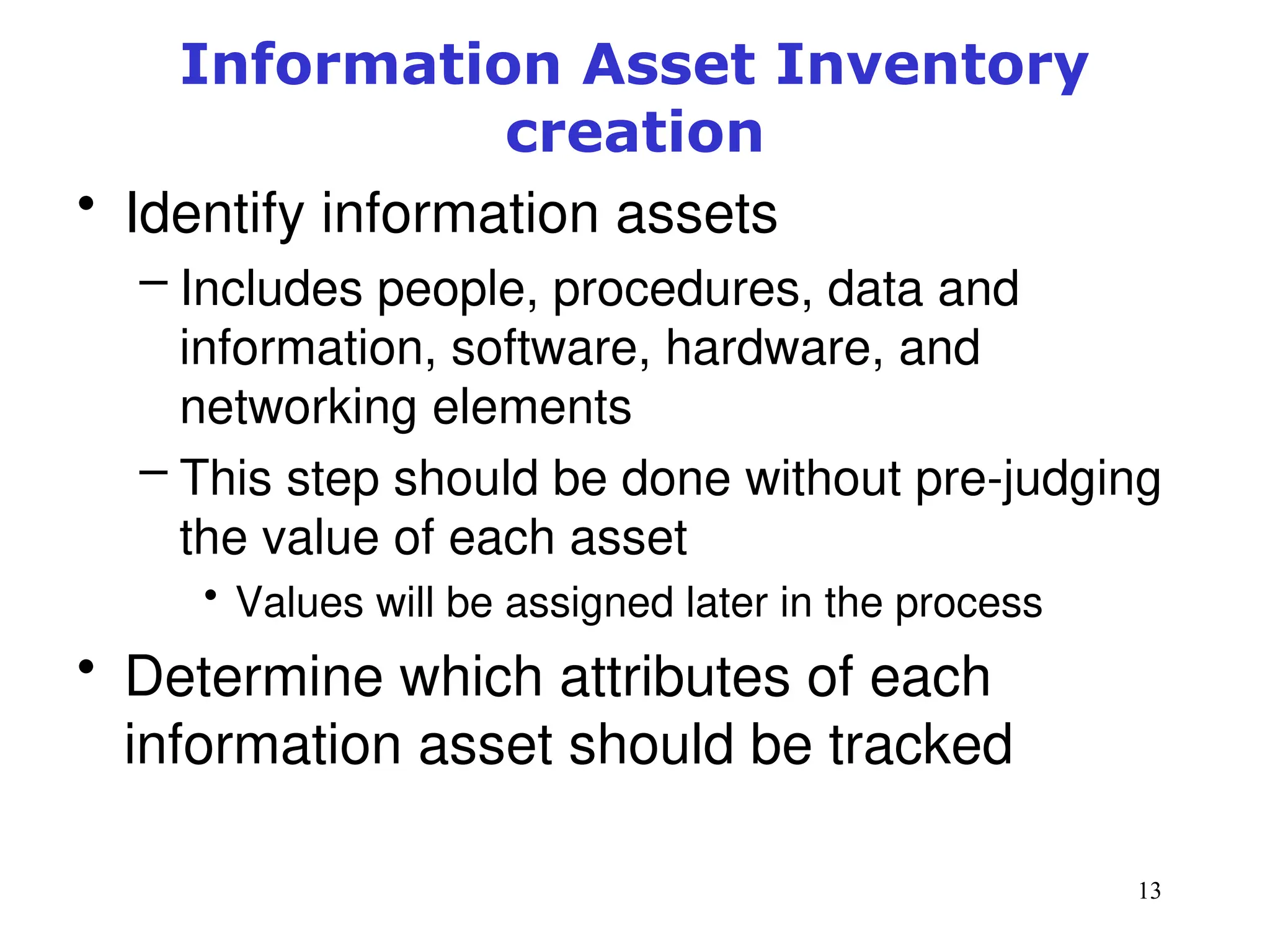 13
Information Asset Inventory
creation
• Identify information assets
– Includes people, procedures, data and
information, software, hardware, and
networking elements
– This step should be done without pre-judging
the value of each asset
• Values will be assigned later in the process
• Determine which attributes of each
information asset should be tracked
Management of Information Security, 3rd ed.
 