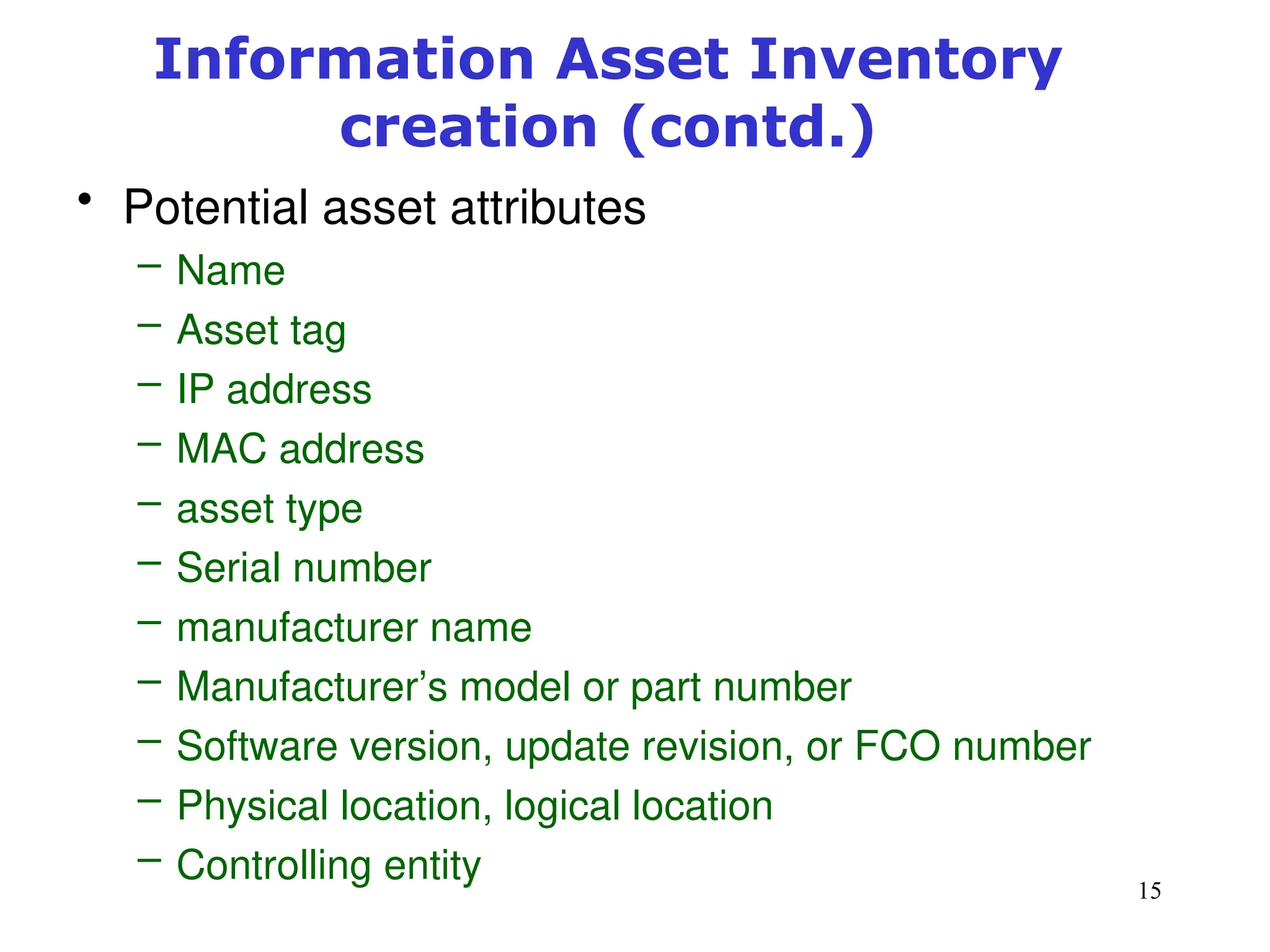 15
Information Asset Inventory
creation (contd.)
• Potential asset attributes
– Name
– Asset tag
– IP address
– MAC address
– asset type
– Serial number
– manufacturer name
– Manufacturer’s model or part number
– Software version, update revision, or FCO number
– Physical location, logical location
– Controlling entity
Management of Information Security, 3rd ed.
 