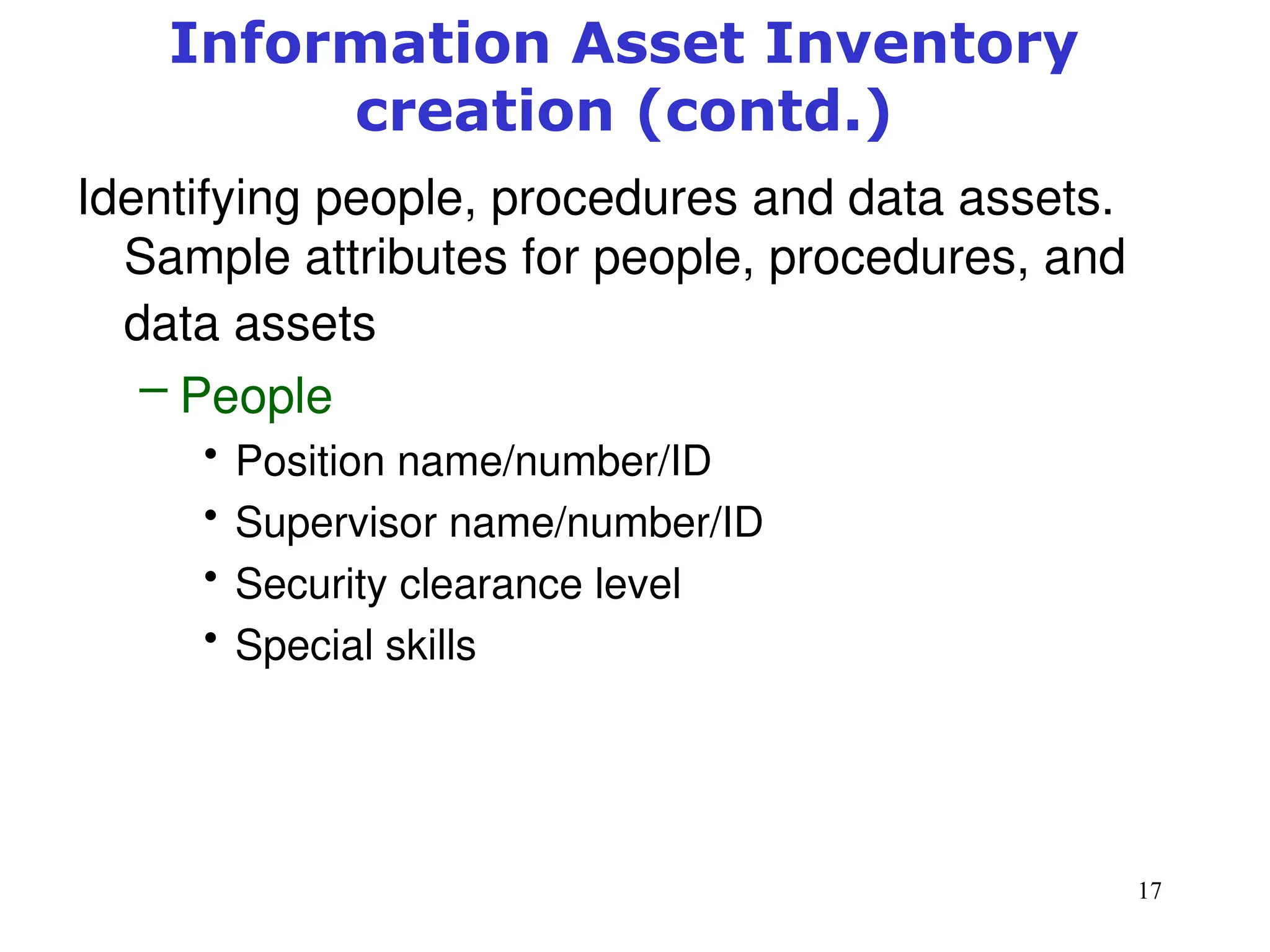 17
Information Asset Inventory
creation (contd.)
Identifying people, procedures and data assets.
Sample attributes for people, procedures, and
data assets
– People
• Position name/number/ID
• Supervisor name/number/ID
• Security clearance level
• Special skills
Management of Information Security, 3rd ed.
 