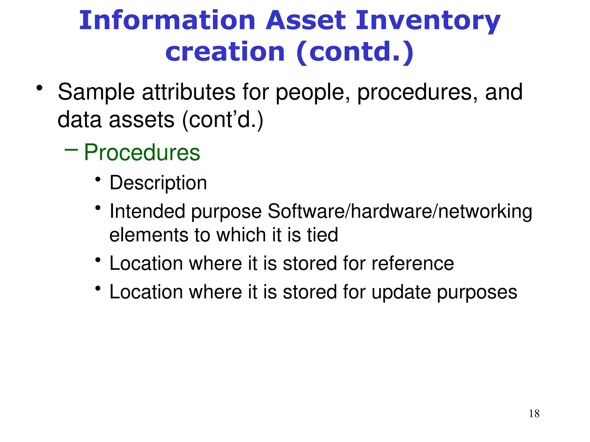 18
• Sample attributes for people, procedures, and
data assets (cont’d.)
– Procedures
• Description
• Intended purpose Software/hardware/networking
elements to which it is tied
• Location where it is stored for reference
• Location where it is stored for update purposes
Management of Information Security, 3rd ed.
Information Asset Inventory
creation (contd.)
 