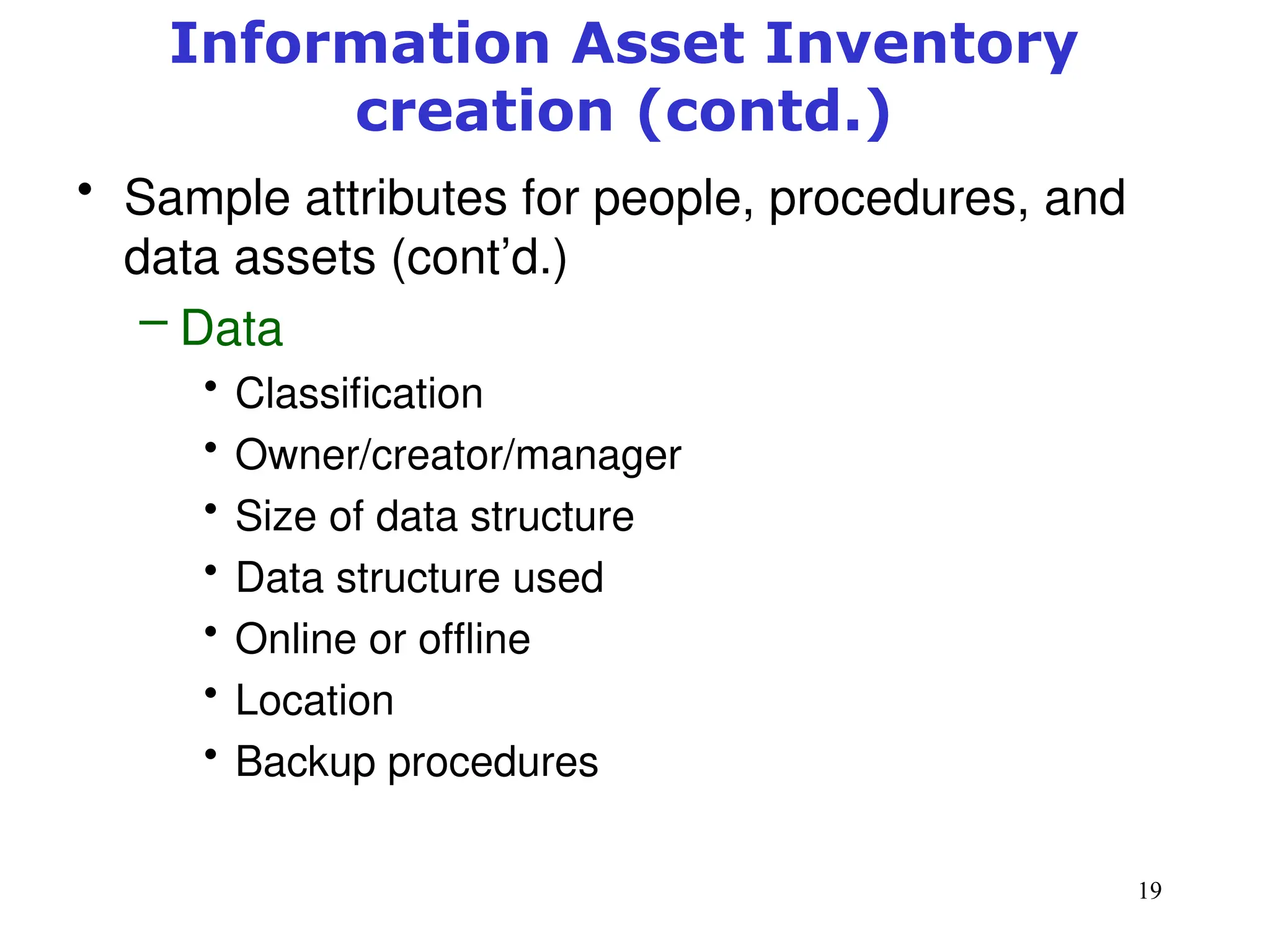 19
• Sample attributes for people, procedures, and
data assets (cont’d.)
– Data
• Classification
• Owner/creator/manager
• Size of data structure
• Data structure used
• Online or offline
• Location
• Backup procedures
Management of Information Security, 3rd ed.
Information Asset Inventory
creation (contd.)
 