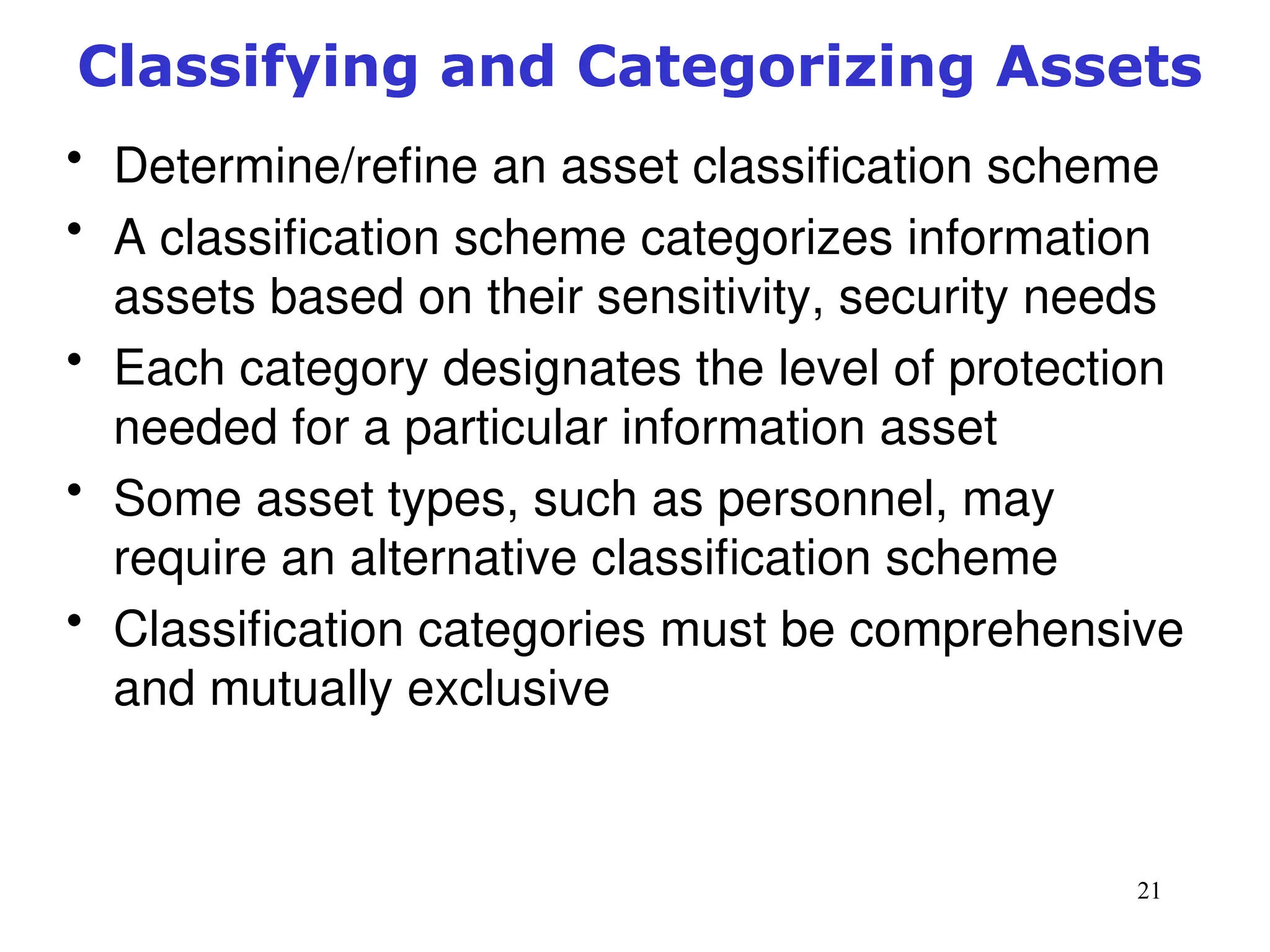 21
Classifying and Categorizing Assets
• Determine/refine an asset classification scheme
• A classification scheme categorizes information
assets based on their sensitivity, security needs
• Each category designates the level of protection
needed for a particular information asset
• Some asset types, such as personnel, may
require an alternative classification scheme
• Classification categories must be comprehensive
and mutually exclusive
Management of Information Security, 3rd ed.
 