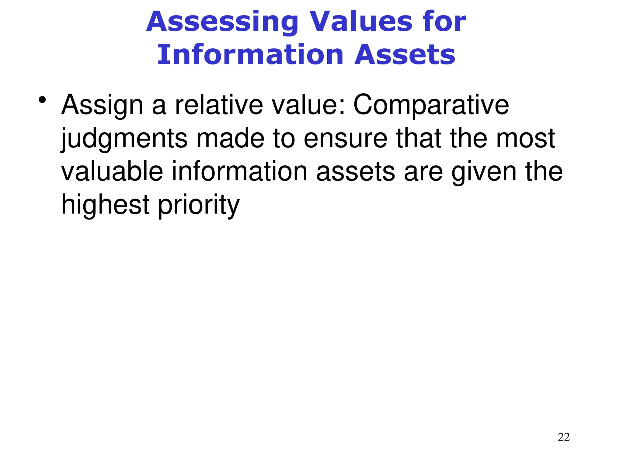 22
Assessing Values for
Information Assets
• Assign a relative value: Comparative
judgments made to ensure that the most
valuable information assets are given the
highest priority
Management of Information Security, 3rd ed.
 