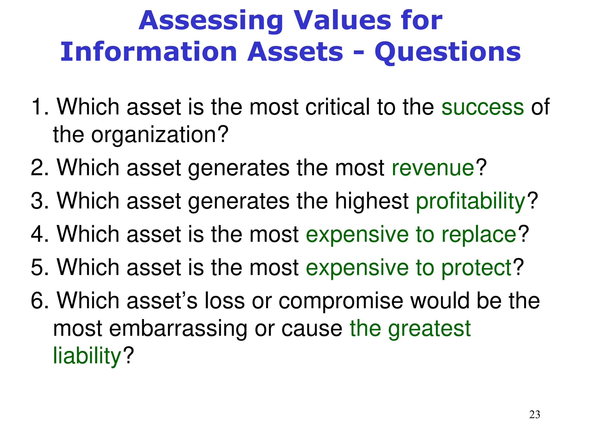 23
Assessing Values for
Information Assets - Questions
1. Which asset is the most critical to the success of
the organization?
2. Which asset generates the most revenue?
3. Which asset generates the highest profitability?
4. Which asset is the most expensive to replace?
5. Which asset is the most expensive to protect?
6. Which asset’s loss or compromise would be the
most embarrassing or cause the greatest
liability?
Management of Information Security, 3rd ed.
 