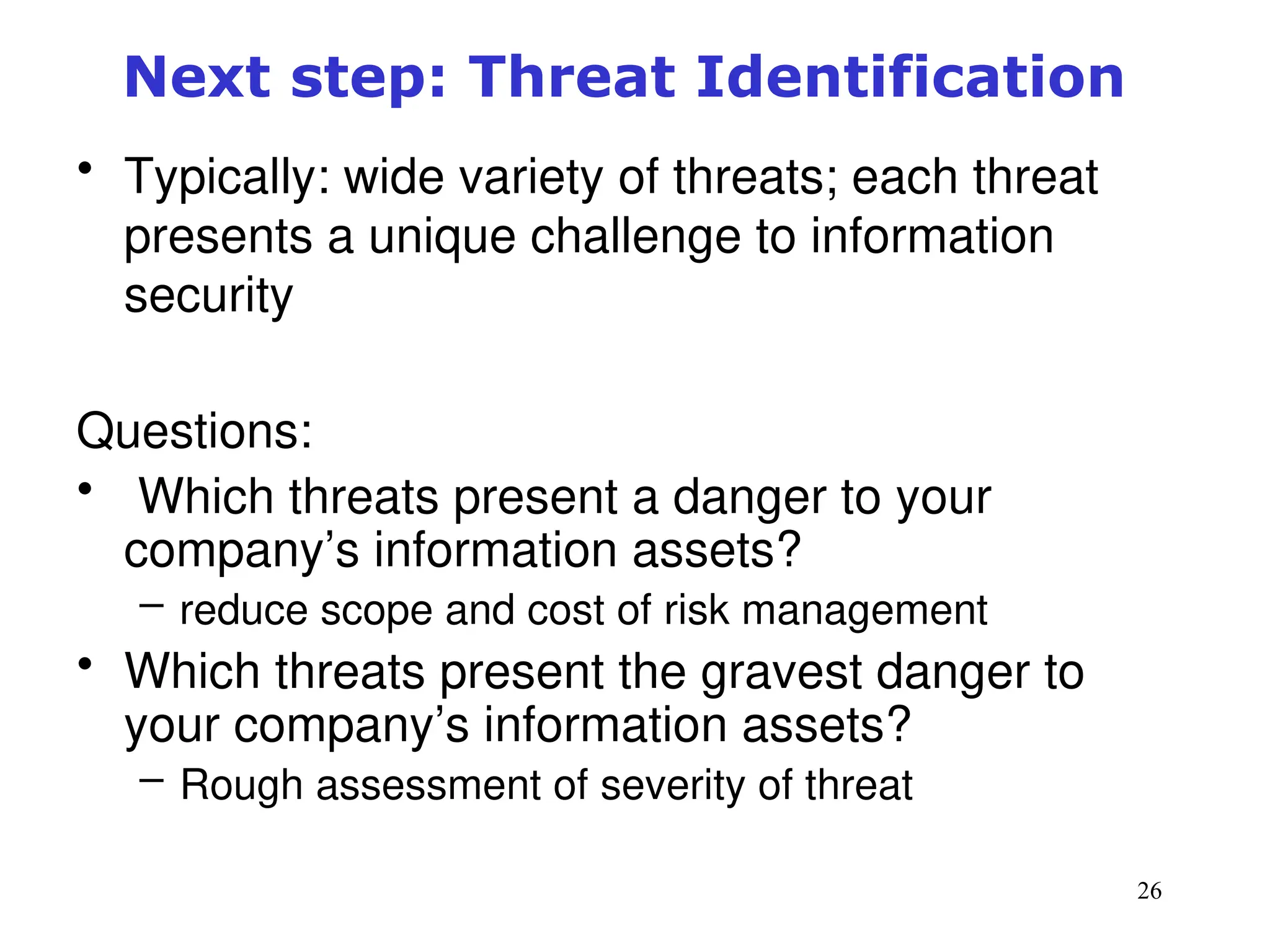 26
Next step: Threat Identification
• Typically: wide variety of threats; each threat
presents a unique challenge to information
security
Questions:
• Which threats present a danger to your
company’s information assets?
– reduce scope and cost of risk management
• Which threats present the gravest danger to
your company’s information assets?
– Rough assessment of severity of threat
Management of Information Security, 3rd ed.
 