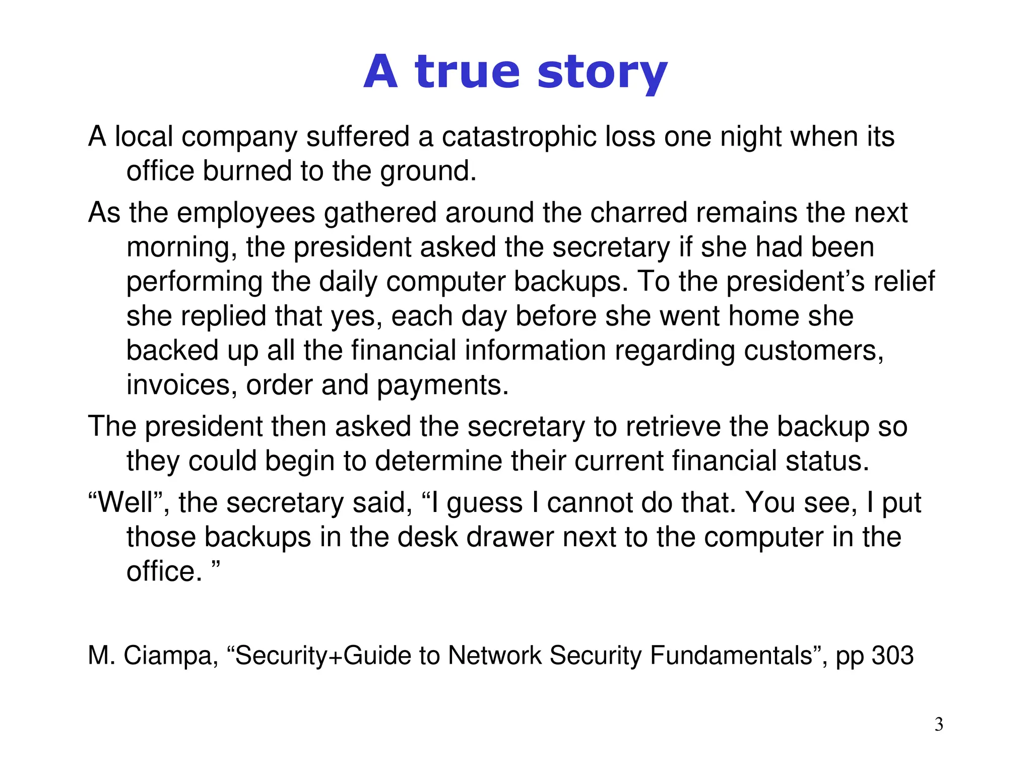 3
A true story
A local company suffered a catastrophic loss one night when its
office burned to the ground.
As the employees gathered around the charred remains the next
morning, the president asked the secretary if she had been
performing the daily computer backups. To the president’s relief
she replied that yes, each day before she went home she
backed up all the financial information regarding customers,
invoices, order and payments.
The president then asked the secretary to retrieve the backup so
they could begin to determine their current financial status.
“Well”, the secretary said, “I guess I cannot do that. You see, I put
those backups in the desk drawer next to the computer in the
office. ”
M. Ciampa, “Security+Guide to Network Security Fundamentals”, pp 303
 