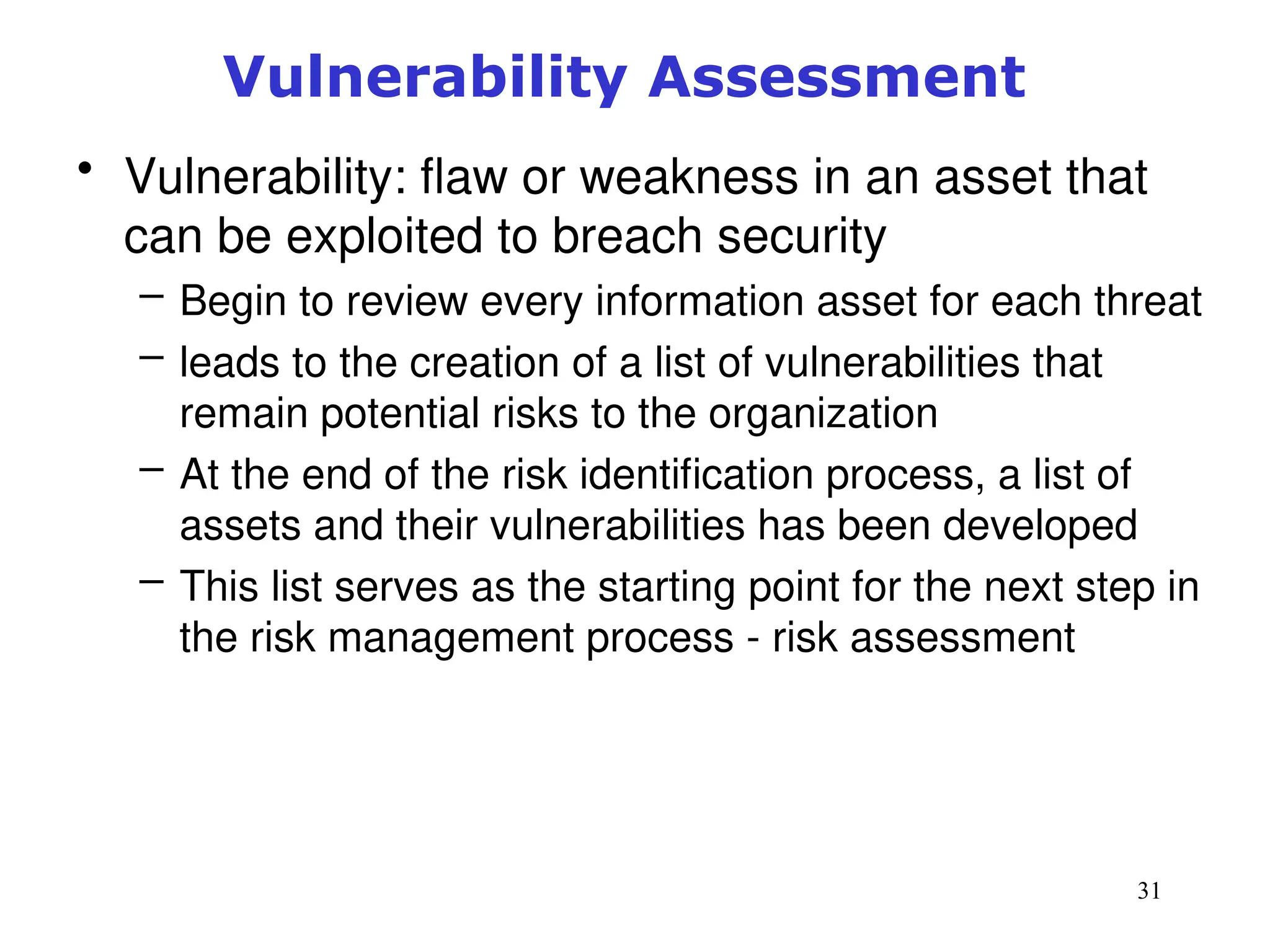 31
Vulnerability Assessment
• Vulnerability: flaw or weakness in an asset that
can be exploited to breach security
– Begin to review every information asset for each threat
– leads to the creation of a list of vulnerabilities that
remain potential risks to the organization
– At the end of the risk identification process, a list of
assets and their vulnerabilities has been developed
– This list serves as the starting point for the next step in
the risk management process - risk assessment
Management of Information Security, 3rd ed.
 
