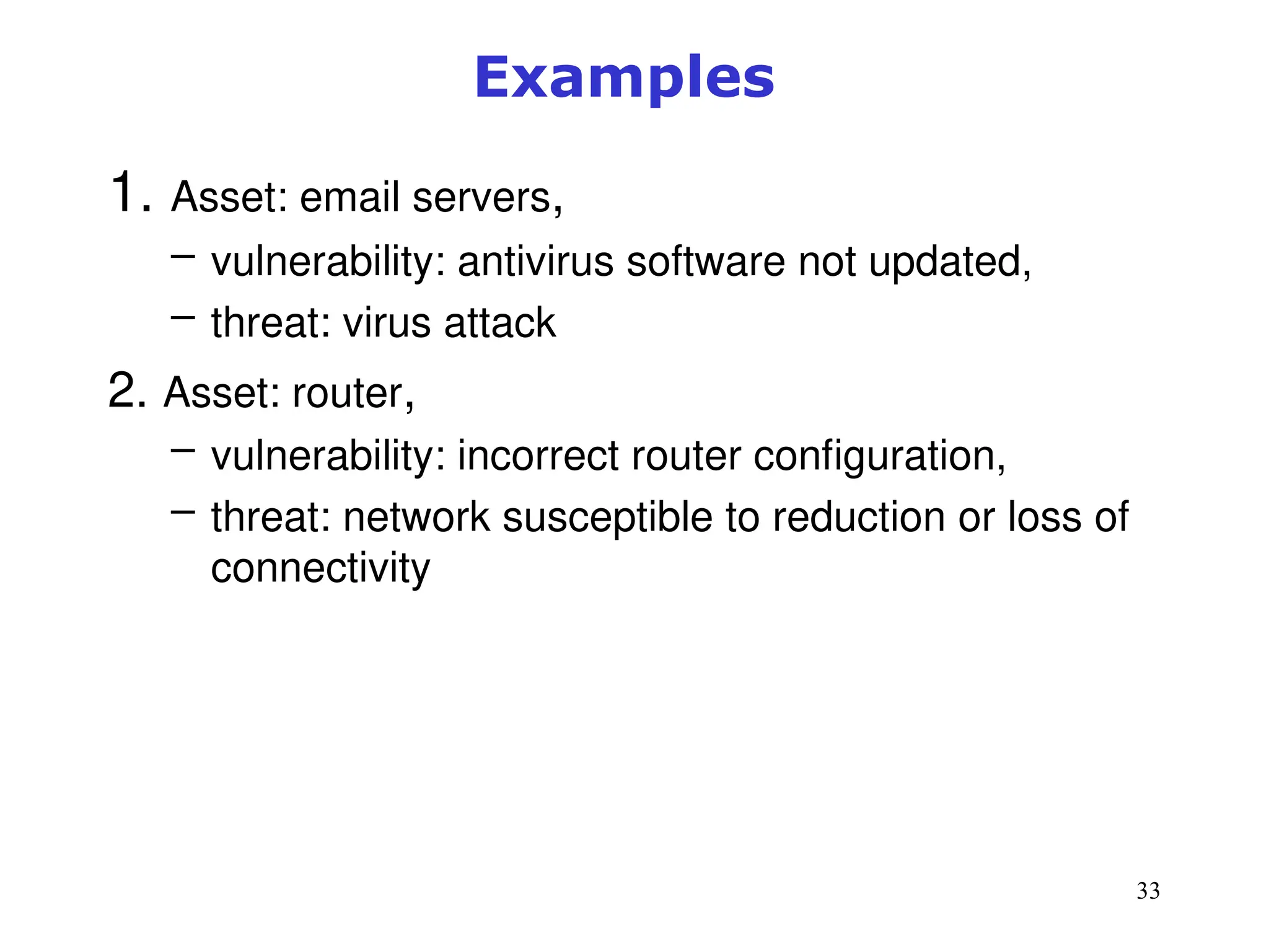33
Examples
1. Asset: email servers,
– vulnerability: antivirus software not updated,
– threat: virus attack
2. Asset: router,
– vulnerability: incorrect router configuration,
– threat: network susceptible to reduction or loss of
connectivity
 