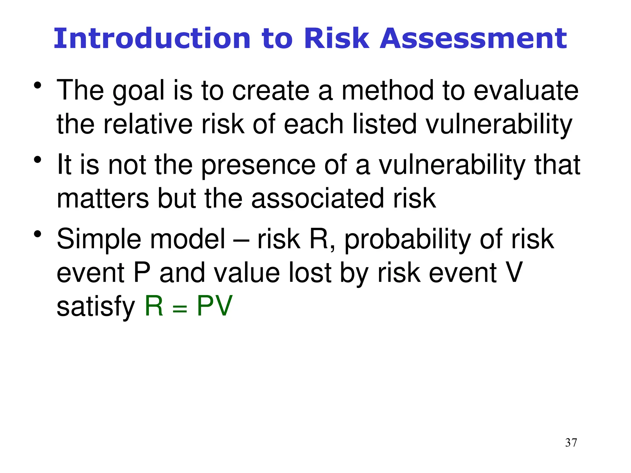 37
Management of Information Security, 3rd ed.
Figure 8-3 Risk identification estimate factors
Source: Course Technology/Cengage Learning
Introduction to Risk Assessment
• The goal is to create a method to evaluate
the relative risk of each listed vulnerability
• It is not the presence of a vulnerability that
matters but the associated risk
• Simple model – risk R, probability of risk
event P and value lost by risk event V
satisfy R = PV
 