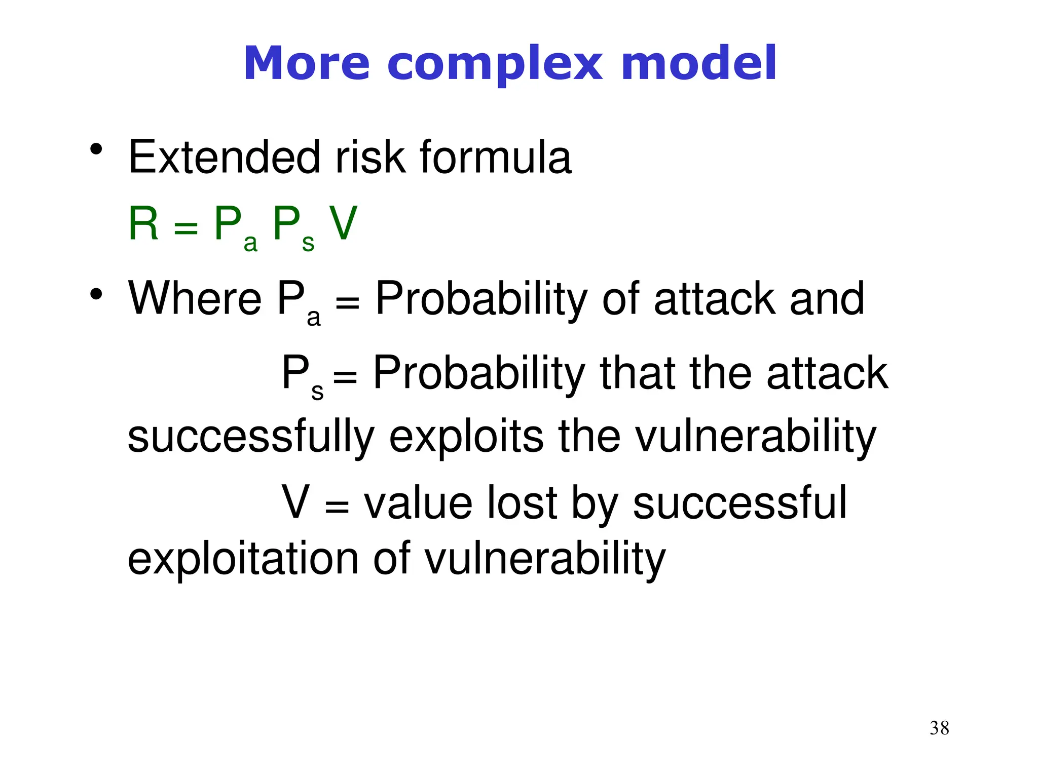 38
More complex model
• Extended risk formula
R = Pa Ps V
• Where Pa = Probability of attack and
Ps = Probability that the attack
successfully exploits the vulnerability
V = value lost by successful
exploitation of vulnerability
 